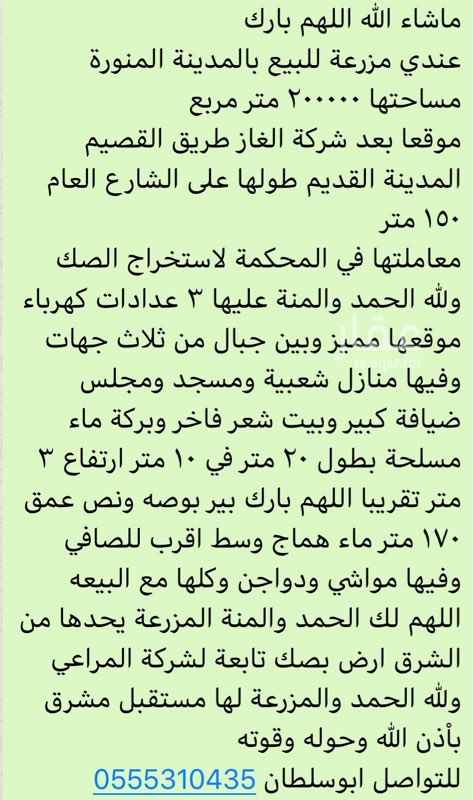1541738 ماشاء الله اللهم بارك
عندي مزرعة للبيع بالمدينة المنورة
مساحتها ٢٠٠٠٠٠ متر مربع
موقعا بعد شركة الغاز طريق القصيم المدينة القديم طولها على الشارع العام ١٥٠ متر
معاملتها في المحكمة لاستخراج الصك ولله الحمد والمنة عليها ٣ عدادات كهرباء موقعها مميز وبين جبال من ثلاث جهات وفيها منازل شعبية ومسجد ومجلس ضيافة كبير وبيت شعر فاخر وبركة ماء مسلحة بطول ٢٠ متر في ١٠ متر ارتفاع ٣ متر تقريبا اللهم بارك بير بوصه ونص عمق ١٧٠ متر ماء هماج وسط اقرب للصافي وفيها مواشي ودواجن وكلها مع البيعه اللهم لك الحمد والم