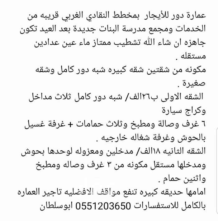 1556206 عمارة دور شقتين للأيجار بمخطط النقادي الغربي قريبه من الخدمات ومجمع مدرسة البنات جديدة بعد العيد تكون جاهزه ان شاء الله تشطيب ممتاز ماء عين عدادين مستقله .
مكونه من شقتين شقه كبيره شبه دور كامل وشقه صغيرة .
الشقه الاولى ب٢٦الف/ شبه دور كامل ثلاث مداخل وكراج سيارة
٦ غرف وصالة ومطبخ وثلاث حمامات + غرفة غسيل بالحوش وغرفة شغاله خارجيه .
الشقه الثانيه ١٨الف/ مدخلين ومعزوله لوحدها بحوش ومدخلها مستقل مكونه من ٣ غرف وصاله ومطبخ واثنين حمام .
امامها حديقه كبيره تنفع مواقف الافضليه تاجير العماره بالكامل