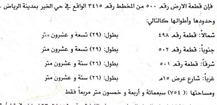 1694407 فإن قطعة الأرض رقم 500 من المخطط رقم 3415 الواقع في حي الخير بمدينة الرياض - وحدودها وأطوالها كالتالي : شمالاً : قطعة رقم 498 بطول : ( ۲۹ ) تسعة و عشرون متر جنوباً : قطعة رقم 502 بطول : ( ۲۹ ) تسعة و عشرون متر شرقاً : قطعة رقم 501 بطول : ( ۲۹ ) ستة و عشرون متر غرباً : شارع عرض 15 م بطول : ( ۲۹ ) ستة و عشرون متر ومساحتها : ( 754 ) سبعمائة و أربعة و خمسون متر مربعاً فقط