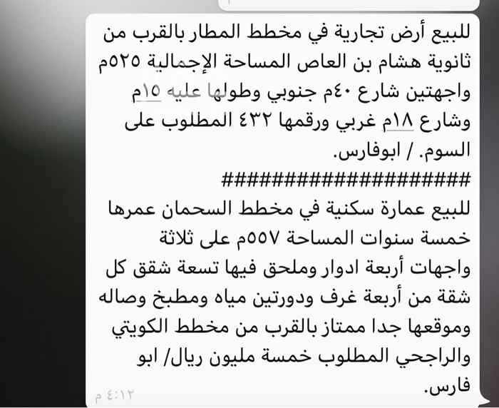 1349890 للبيع أرض تجارية في مخطط المطار بالقرب من ثانوية هشام بن العاص المساحة الإجمالية ٥٢٥م واجهتين شارع ٤٠م جنوبي وطولها عليه ١٥م وشارع ١٨م غربي ورقمها ٤٣٢ المطلوب على السوم. / ابوفارس.
####################
للبيع عمارة سكنية في مخطط السحمان عمرها خمسة سنوات المساحة ٥٥٧م على ثلاثة واجهات أربعة ادوار وملحق فيها تسعة شقق كل شقة من أربعة غرف ودورتين مياه ومطبخ وصاله وموقعها جدا ممتاز بالقرب من مخطط الكويتي والراجحي المطلوب خمسة مليون ريال/ ابو فارس.