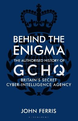 Behind the Enigma: The Authorised History of GCHQ, Britain's Secret Cyber-Intelligence Agency by John Ferris