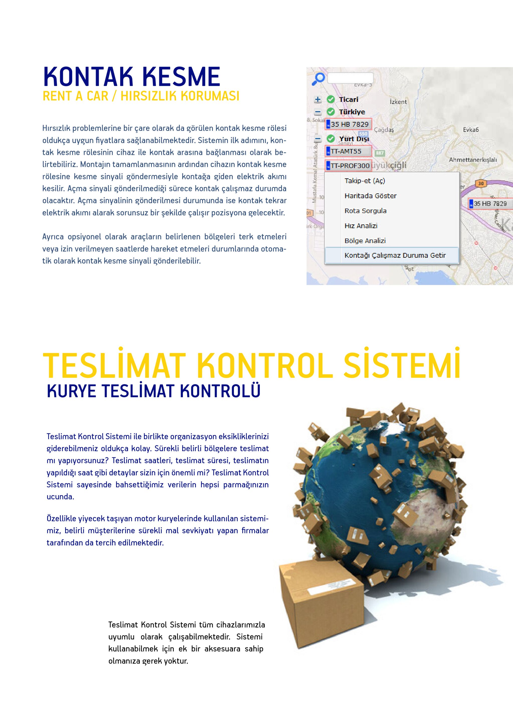 kontak kesme rent a car/hirsizlik korumas ticari izkent türkiye 8. soka 35 hb 7829 cadda yurt dışı ·tt-ant55-la hirsizlik problemlerine bir çare olarak da görülen kontak kesme rölesi oldukça uygun fiyatlara sağlanabilmektedir. sistemin ilk adimini, kon- tak kesme rölesinin cihaz ile kontak arasina bağlanmasi olarak be lirtebiliriz. montajin tamamlanmasinin ardından cihazın kontak kesmett-prof300iyükçiğli rölesine kesme sinyali göndermesiyle kontağa giden elektrik akımi kesilir. açma sinyali gönderilmediği sürece kontak çalışmaz durumda olacaktir. açma sinyalinin gönderilmesi durumunda ise kontak tekrar elektrik akimi alarak sorunsuz bir şekilde çalişir pozisyona gelecektir. evka6 e87 ahmettanerkışlalı takip-et (aç) haritada göster rota sorgula hiz analizi bölge analizi kontağı çalişmaz duruma getir 30 35 hb 7829 01 ayrica opsiyonel olarak araçların belirlenen bölgeleri terk etmeleri veya izin verilmeyen saatlerde hareket etmeleri durumlarinda otoma- tik olarak kontak kesme sinyali gönderilebilir. 202 teslimat kontrol sistemi kurye teslimat kontrolu teslimat kontrol sistemi ile birlikte organizasyon eksikliklerinizi giderebilmeniz oldukça kolay. sürekli belirli bölgelere teslimat mi yapiyorsunuz? teslimat saatleri, teslimat süresi, teslimatın yapıldığı saat gibi detaylar sizin için önemli mi? teslimat kontrol sistemi sayesinde bahsettiğimiz verilerin hepsi parmağınizın ucunda. ozellikle yiyecek taşıyan motor kuryelerinde kullanılan sistemi- miz, belirli müşterilerine sürekli mal sevkiyati yapan firmalar tarafından da tercih edilmektedir. teslimat kontrol sistemi tüm cihazlarimizla uyumlu olarak çalışabilmektedir. sistemi kullanabilmek icin ek bir aksesuara sahip olmanıza gerek yoktur. 