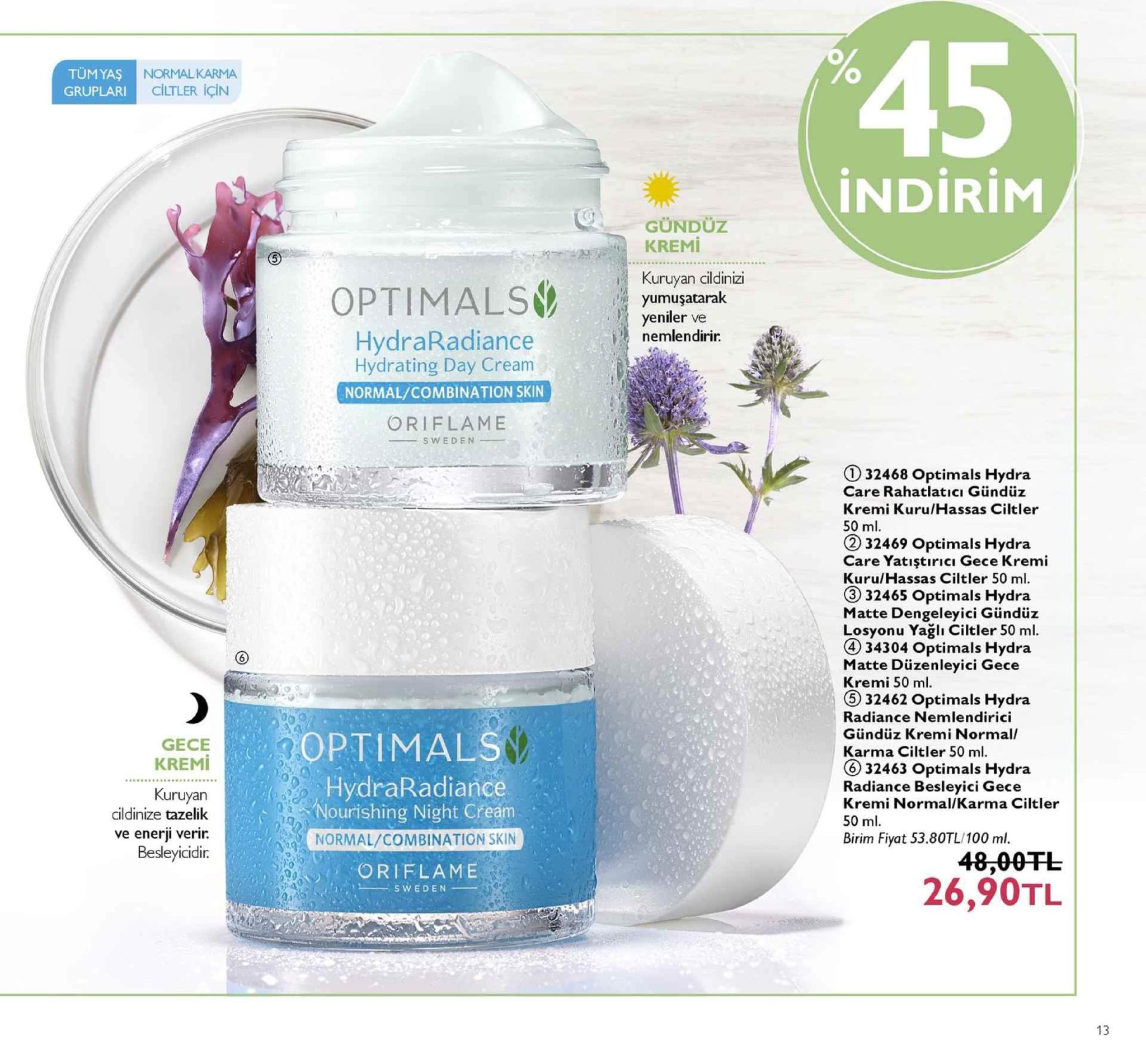 45 tumyaş gruplari normalkarma ciltler için indirim gündüz kuruyan cildinizi yumuşatarak yeniler ve nemlendirir hydraradiance hydrating day cream normal/combination skin oriflame sweden 132468 optimals hydra care rahatlatici gündüz kremi kuru/hassas ciltler 50 ml 32469 optimals hydra care yatıştıricı gece kremi kuru/hassas ciltler 50 ml. ③ 32465 optimals hydra matte dengeleyici gündüz losyonu yağlı ciltler 50 ml. 4 34304 optimals hydra matte düzenleyici gece kremi 50 ml 5 32462 optimals hydra radiance nemlendirici gündüz kremi normal karma ciltler 50 ml. ⑥ 32463 optimals hydra radiance besleyici gece kremi normal/karma ciltler 50 ml. birim fiyat 53.80tl/100 ml. gece kremi optimals kuruyan cildinize tazelik ve enerji verir. besleyicidir hydraradiance nourishing night cream normal/combination skin oriflame 48,00fl 26,90tl 13 