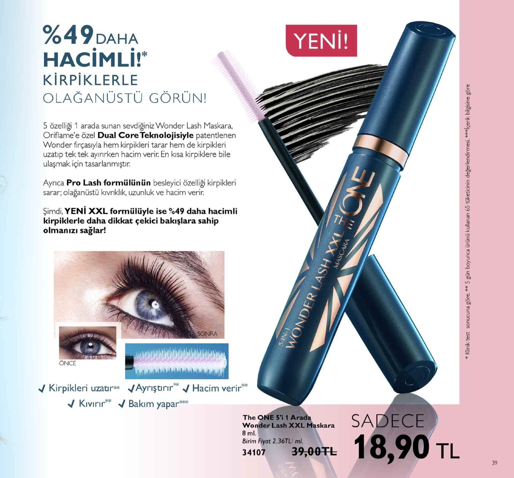 %49daha hacimli! yeni! kirpiklerle olağanüstü görün! 5 özelliği 1 arada sunan sevdiğiniz wonder lash maskara, oriflame'e özel dual core teknolojisiyle patentlenen wonder firçasıyla hem kirpikleri tarar hem de kirpikleri uzatip tek tek ayınırken hacim verir en kısa kirpiklere bile ulaşmak için tasarlanmıştir. ayrica pro lash formülünün besleyici özelliği kirpikleri sarar; olağanüstü kvnklık, uzunluk ve hacim verir şimdi, yeni xxl formülüyle ise %49 daha hacimli kirpiklerle daha dikkat çekici bakışlara sahip olmanızı sağlar! sonra önce v kirpikleri uzatir* ayriştirir hacim verir kıvırır" b "。 akim yapar the one 5'i 1 arada wonder lash xxl maskara 8 ml birim fiyat 2.36tl/ ml. 34107 39,00tl tl 39 