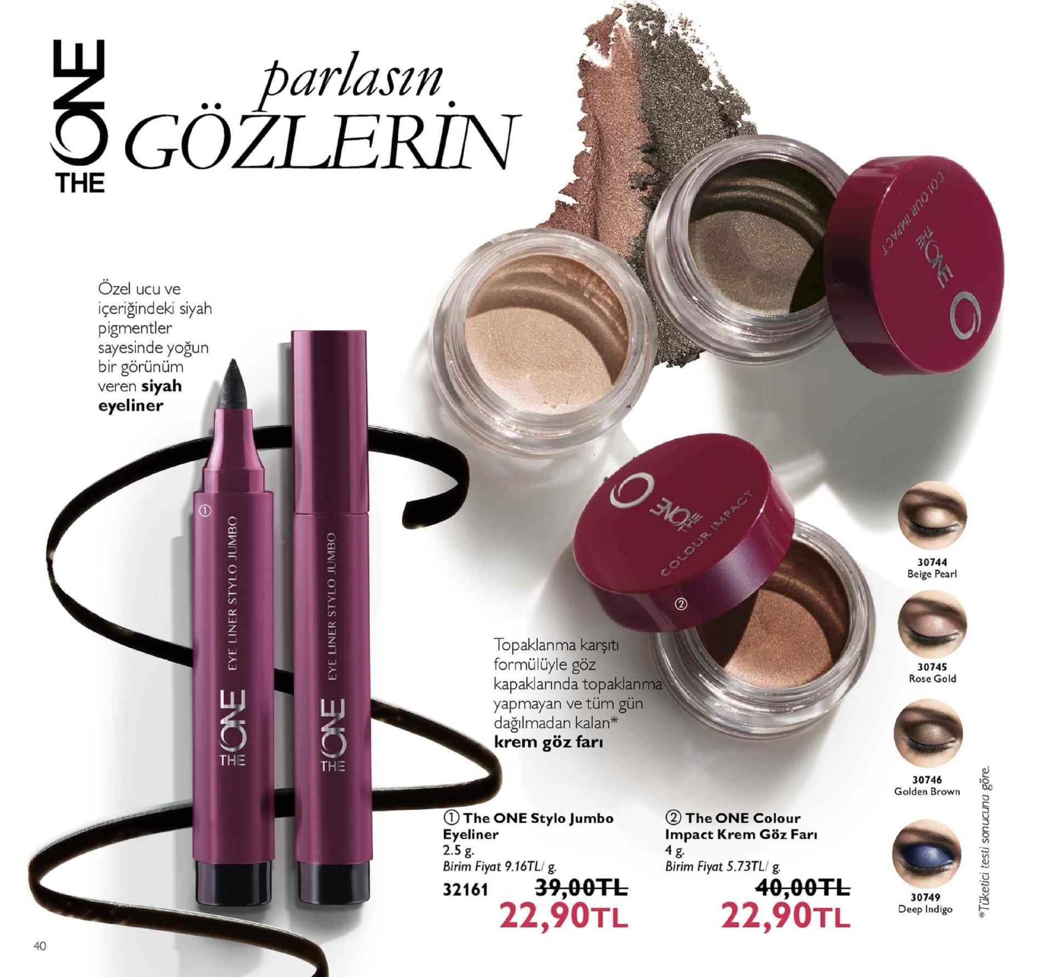 parlasun ogöžlerin the ozel ucu ve içeriğindeki siyah pigmentler sayesinde yoğun bir görününm veren siyalh eyeliner 30744 beige pearl topaklanma karşit formülüyle göz kapaklarında topaklanma yapmayan ve tüm gün dağılmadan kalan* krem göz farı 30745 rose gold the 30746 golden brown ①the one stylo jumbo eyeliner 2.5 g. birim fiyat 9.16tl/ g. ②the one colour impact krem göz farı birim fiyat 5.73tl/ g 32161 39,00干し 40,00ft3004a 9 8 22,90tl22,90tl deep indigo 40 