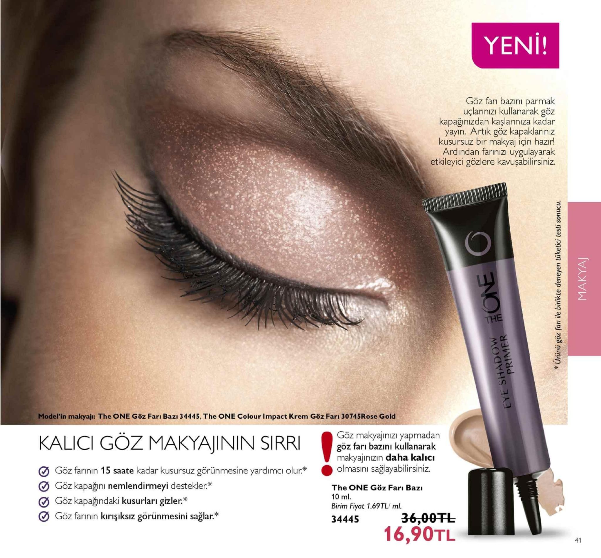 yeni! göz farı bazinı parmak uçlarınızi kullanarak göz kapağınizdan kaşlanniza kadar yayın. artık göz kapaklarinız kusursuz bir makyaj için hazir! ardından farınızı uygulayarak etkileyici gözlere kavuşabilirsiniz the model'in makyajı: the one göz farı bazı 34445. the one colour impact krem göz farı 30745rose gold kalici göz makyajininsra ׳ göz makyajınızı yapmadan göz farı bazinı kullanarak makyajinızın daha kalıcı lmasıini saglayabilirsiniz. o göz farının 15 saate kadar kusursuz görünmesine yardimci olur* göz kapağını nemlendirmeyi destekler the one goz farı bazı 10 ml. birim fiyat 1.69tl/ ml. 34445 göz kapağındaki kusurları gizler* göz farinin kirışiksız görünmesini sağlar 36,00tl 16,90tl 41 
