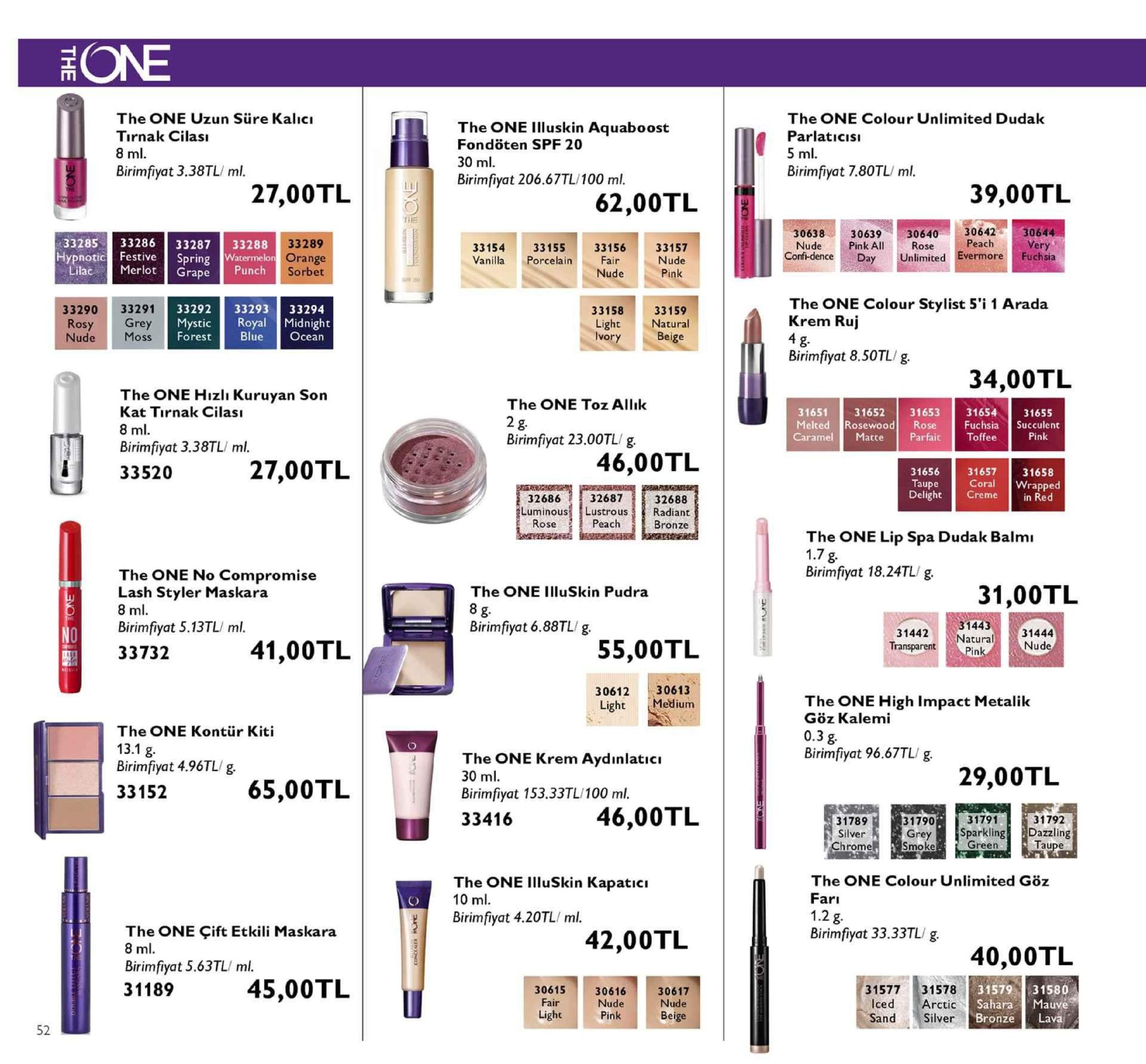 the one uzun sure kalic tirnak cilası the one illuskin aquaboost the one colour unlimited dudak parlaticis fondöten spf 20 birimfiyat 3.38tl/ ml. birimfiyat 7.80tl/ ml. birimfiyat 206.67tl/100 ml. 27,00tl 62,00tl [ 39,00tl 30638 3063930640 3064230644 33285 33286 33287 33288 festive spring 33289 orange 33154 vanilla porcelain peach unlimited evermore fuchsia 33155 33156 33157 pink all hypnoticf conf-denceday rape punch the one colour stylist 5'i 1 arada krem ruj 33290 33291 3329233293 33294 33158 33159 natural moss forestbluecean birimfiyat 8.50tl/g 34,00tl the one hizli kuruyan son kat tirnak cilas the one toz allık 2 birimfiyat 23.00tl/g 31655 3165231653 rosewood rose caramel matte parfaittoffee 31651 meltedr 31654 fuchsia succulent birimfiyat 3.38tl/ ml. 33520 27,00tl 46,00tl 31656 31657 31658 32687 luminouslustrous radiant peac 32686 32688 elight creme bronze the one lip spa dudak balmı birimfiyat 18.24tl/ g the one no compromise lash styler maskara birimfiyat 5.13tl/ ml. 33732 31,00tl the one illuskin pudra birimfiyat 6.88tl/g 31443 31442 natural 31444 41,00tl 55,00tl transparent 3061230613 the one high impact metalik göz kalemi the one kontür kiti the one krem aydinlatici birimfiyat 96.67tl/ g birimfiyat 4.96tl/g 33152 29,00tl 65,00tl birimfiyat 153.33tl/100 ml. 33416 46,00tl 31789 silver hrome 31792 31790 grey rkling green the one illuskin kapaticı the one colour unlimited göz birimfiyat 4.20tl/ ml. the one çift etkili maskara 42,00tl birimfiyat 33.33tl/ g. 40,00tl birimfiyat 5.63tl/ ml 31189 45,00tl 3157931580 31577 31578 icedarctic silver 30615 30616 30617 hara auve beige bronze lava 