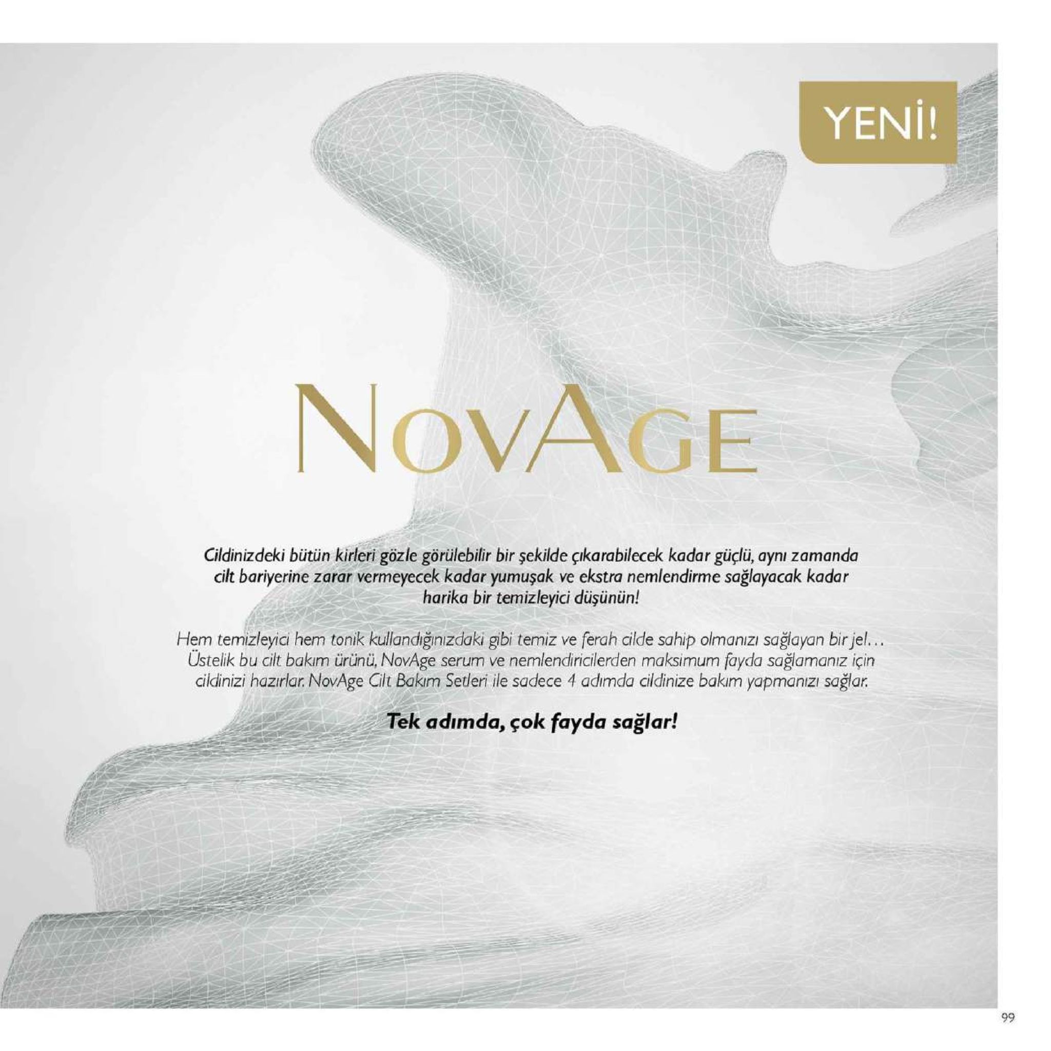 yeni! novage cildinizdeki bütün kirleri gözle görülebilfir bir şekilde çikarabilecek kadar güçlü, aynı zamanda cilt bariyerine zarar vermeyecek kadar yumuşak ve ekstra nemlendirme sağlayacak kadar harika bir temizleyici düşünün! hem temizleyici hem tonik kullandiğinizdaki gibi temiz ve ferah cilde sahip olmanızı sağayan bir jel... ustelik bu cilt bakim ürünü, novage serum ve nemlendiricilerden maksimum fayda sağiamanız için cildinizi hazırlar. novage cilt bakim setleri ile sadece 4 adimda cildinize bakm yapmanizı sağar. tek adımda, çok fayda sağlar! 