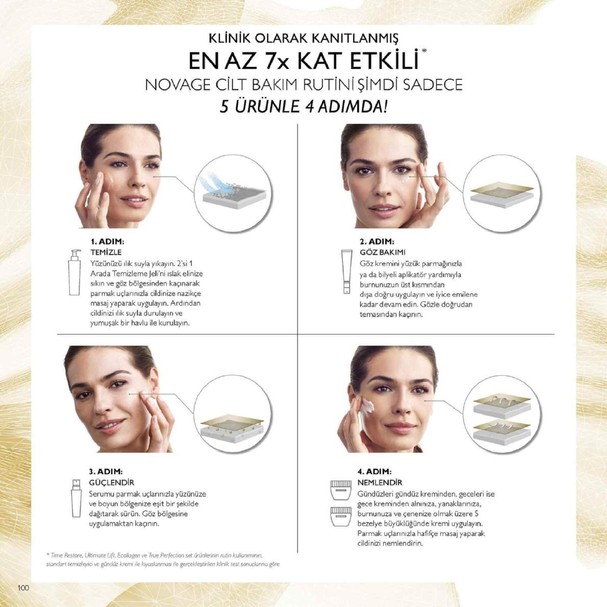 klinik olarak kanitlanmiş en az 7x kat etkili novage cilt bakim rutini şimdi sadece 5 urunle 4 adimda! 1. adim: tem izle yüzünüzü ksuyla yikayin. 2'si1 arada temizleme jeli'ni islak elinize sıkın ve göz bölgesinden kaçınarak parmak uçlarınızla cildinize nazikçe masaj yaparak uygulayın. ardindan cildinizi dik suyla durulayin ve yumuşak bir havlu ile kurulayın 2. adim: goz bakimi göz kremini yüzük parmağınızla ya da bilyeli aplikatör yardımıyla burnunuzun üst kısmindan dişa doğru uygulayin ve iyice emilene kadar devam edin. gözle doğrudan temasindan kaçının 3. adim: güçlendir serumu parmak uçlarınızla yüzünüze ve boyun bölgenize eşit bir şekilde dağıtarak sürün. göz bölgesine uygulamaktan kaçının. 4. adim nemlendir gündüzleri gündüz kreminden, geceleri ise gece kreminden alniniza, yanaklarıniza, burnunuza ve çenenize olmak üzere 5 bezelye büyüklüğünde kremi uygulayın parmak uçlarinizla hafifçe masaj yaparak cildinizi nemlendirin. time restore, uiltimate lift, ecollagen ve true perfection set ürünlerinin rutin kulaniminin standart temizleyici ve gündz kremi ile kayaslanmas ile gerçekleştirilen klinik test sonuçkarina göre 100 