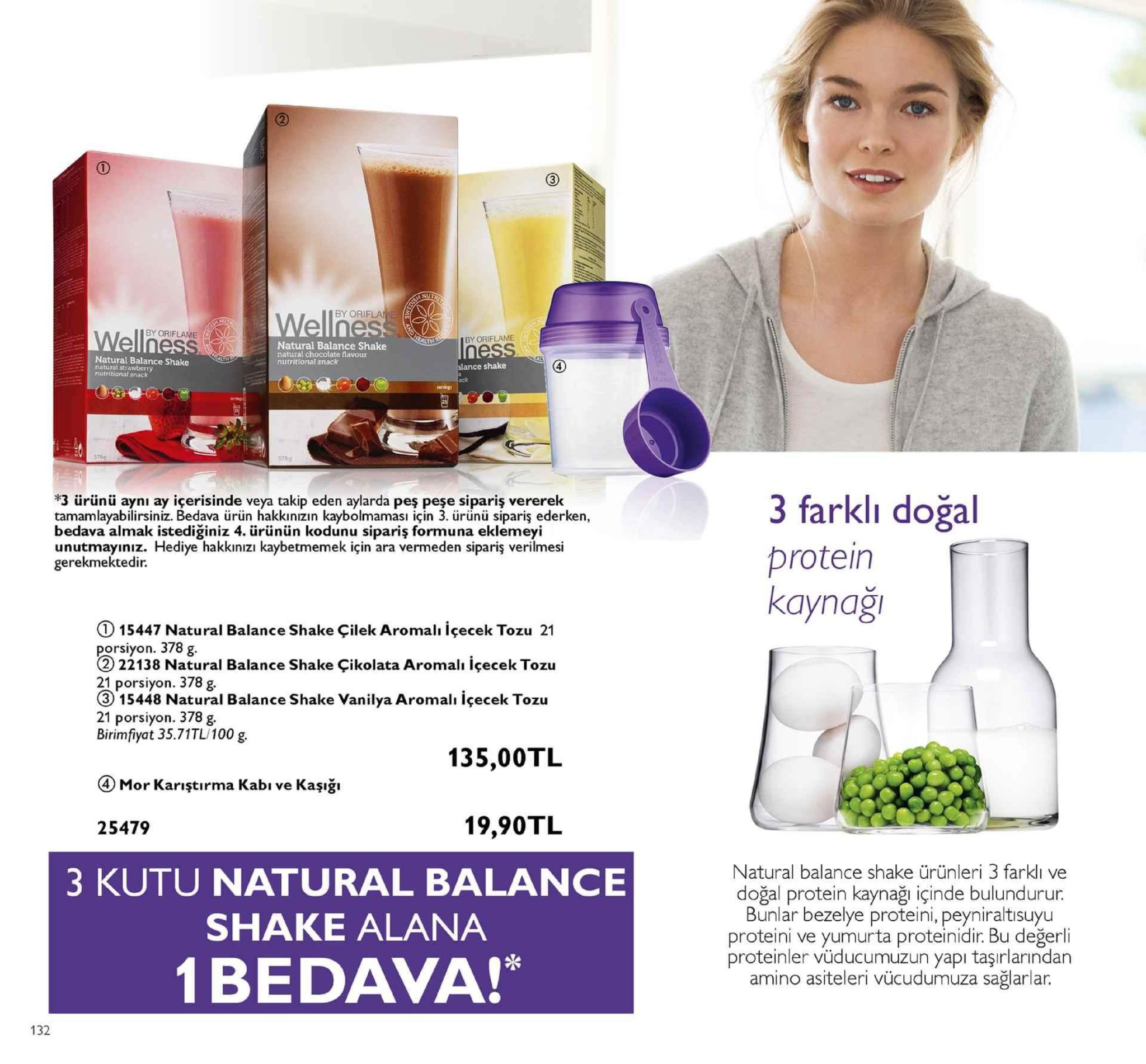2 by ori wellnes by oriflane lth by oriflame natural balance shake natural chocolate flavour nutritional snack natural balance shake natural strawberry nutritional sniack lance shake 4 ack 378g 5789 3 ürünü ayni ay içerisinde veya takip eden aylarda pes pese sipariş vererek tamamlayabilirsiniz. bedava ürün hakkınızın kaybolmamasi için 3. ürünü sipariş ederken, bedava almak istediğiniz 4. ürünün kodunu sipariş formuna eklemeyi unutmayınız. hediye hakkınızı kaybetmemek için ara vermeden sipariş verilmesi gerekmektedir. 3 farklı doğal protein kaynaği ①15447 natural balance shake çilek aromalı içecek tozu 21 ral balance shake çikolata aromalı içecek tozu orsiyon. 378 g 22138 natu 21 porsiyon. 378 g. 3) 15448 natural balance shake vanilya aromali içecek tozu 21 porsiyon. 378 g. birimfiyat 35.71tl/100 g. 135,00tl mor karıştırma kabı ve kaşığ» 25479 19,90tl 3 kutu natural balance shake alana 1bedava!* natural balance shake ürünleri 3 farklı ve doğal protein kaynağı içinde bulundurur bunlar bezelye proteini, peyniraltisuyu proteini ve yumurta proteinidir. bu değerli proteinler vüducumuzun yapi taşırlarından amino asiteleri vücudumuza sağlarlar. 132 