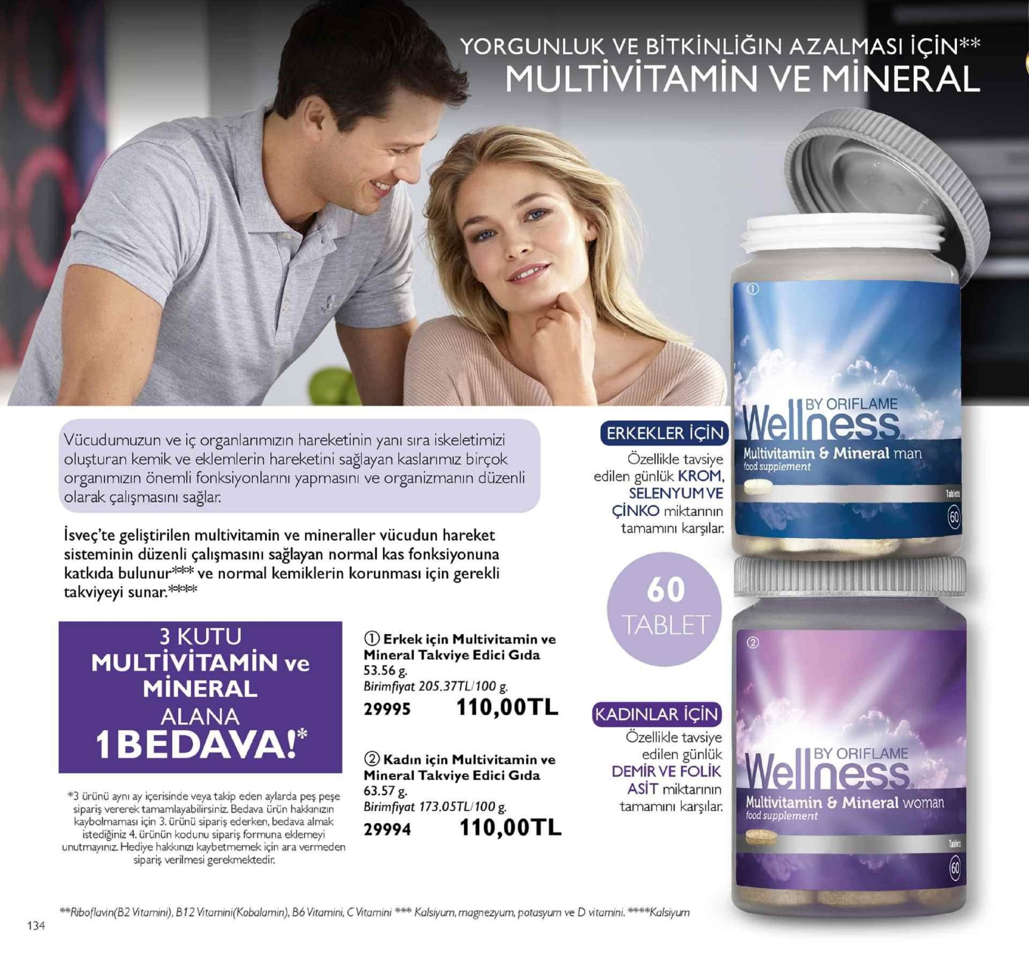 yorgunluk ve bitkinliğin azalmasi için** multivitamin ve mineral by oriflame erkekler için vücudumuzun ve iç organlarımızın hareketinin yanı sıra iskeletimiz oluşturan kemik ve eklemlerin hareketini sağlayan kaslanımız birçok organımızın önemli fonksiyonlarıni yapmasıni ve organizmanın düzenli olarak çalişmasını sağlar. multivitamin & mineral man food supplement ozellikle tavsiye edilen günlük krom selenyumve çinko miktannin tamamini karşılar. tablets 60 isveç'te geliştirilen multivitamin ve mineraller vücudun hareket sisteminin düzenli çalişmasıni sağlayan normal kas fonksiyonuna katkıda bulnve normal kemiklerin korunması için gerekli takviyeyi sunar:ee 60 tablet 3 kutu multivitamin ve mineral alana 1 bedava! ① erkek için multivitamin ve mineral takviye edici gıda 53.56 g birimfiyat 205.37tl/100 g. 29995 110,00tl kadinlar için tenes (2 kadın için multivitamin ve mineral takviye edici gıda 63.57 g. özelikle tavsiye edilen günlük demir ve folik asit miktarinin tamamını karşılar. iby oriflame 0 multivitamin & mineral woman #3 ürünü aynı ay içerisinde veya takip eden aylarda peş peşe sipariş vererek tamamlayabilirsiniz bedava úrün hakknzn birimfiyat 173.0stl/100 g food supplement kaybolmaması için 3. ürünü sipariş ederken, bedava almak istediğiniz 4. ürünün kodunu sipariş formuna eklemeyi unutmayınız. hediye hakkınızı kaybetmemek için ara vermeden sipariş verilmesi gerekmektedir. eriboflavin(b2 vitamini),b12vitamini(kobalamin), bó vitamini, vitaminia,mgnezyum, potasyum ve d vitaminikalsyurm 134 