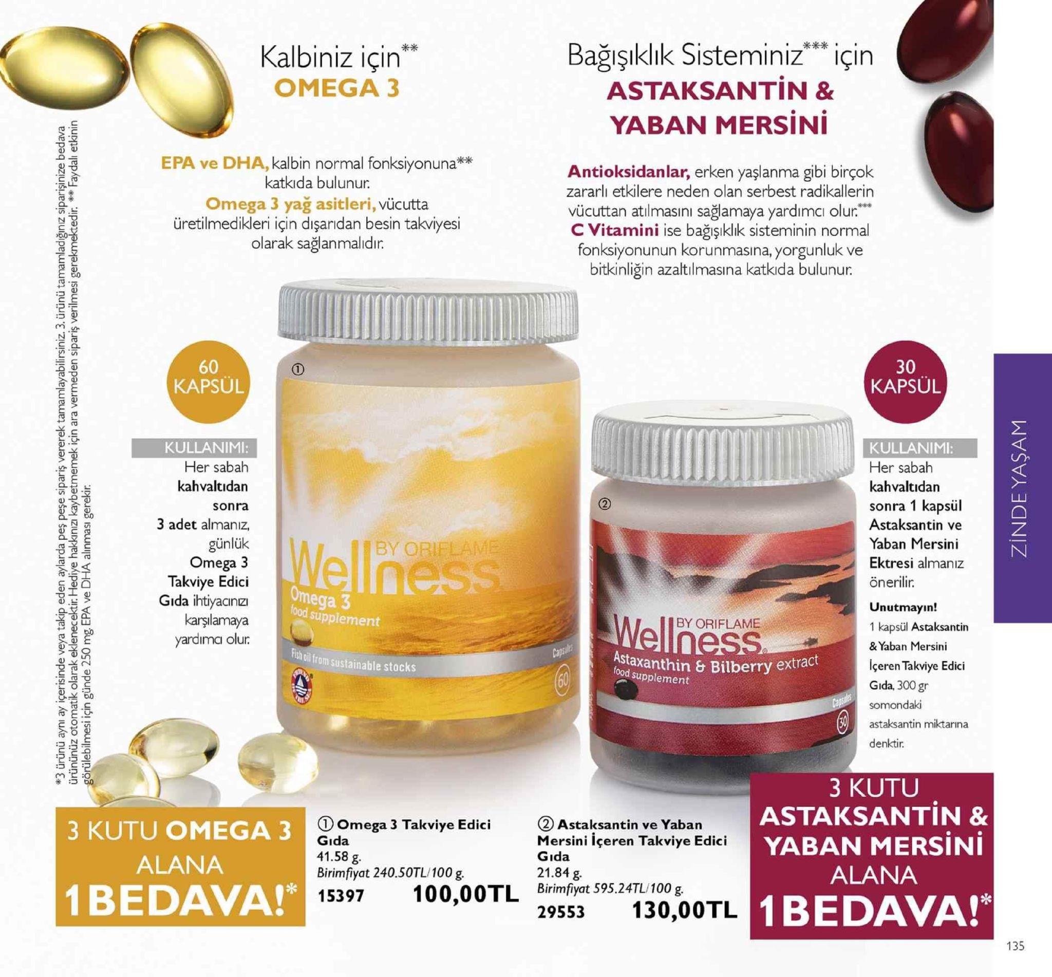 kalbiniz için" omega 3 bağışıklık sisteminiz için astaksantin & yaban mersini epa ve dha, kalbin normal fonksiyonuna** katkida bulunur. omega 3 yağ asitleri, vücutta üretilmedikleri için dişaridan besin takviyesi olarak sağlanmalidir. antioksidanlar, erken yaşlanma gibi birçok zararlı etkilere neden olan serbest radikallerin vücuttan atılmasını sağlamaya yardımci olur." c vitamini ise bağışıklık sisteminin normal fonksiyonunun korunmasina, yorgunluk ve bitkinliğin azaltılmasına katkida bulunur. 记- 60 kapsül 30 kapsul kullanimi: her sabah kahvaltidan sonra 3 adet almanız, günlük omega 3 takviye edici gida ihtiyacinz karşılamaya yardima olur kullanimi: her sabah kahvaltidan sonra 1 kapsül astaksantin ve yaban mersini ektresi almaniz önerilir. unutmayın! 1 kapsül astaksantin & yaban mersini içeren takviye edici gida, 300gr somondaki astaksantin miktarına denktir by obi ood supplement by oriflame ch oil from sustainable stocks fstaanthin bilberry extract ood supplement 3 kutu astaksantin & yaban mersini alana 1bedava! 3 kutu omega 3 alana 1bedava! ①omega 3 takviye edici gıda 41.58 g. birimfyat 240.50tl/100g ②astaksantin ve yaban mersini içeren takviye edici gıda 21.84 g 15397 100,00tl birimfyat 595.24tl/100g 29553 130,00tlb 135 