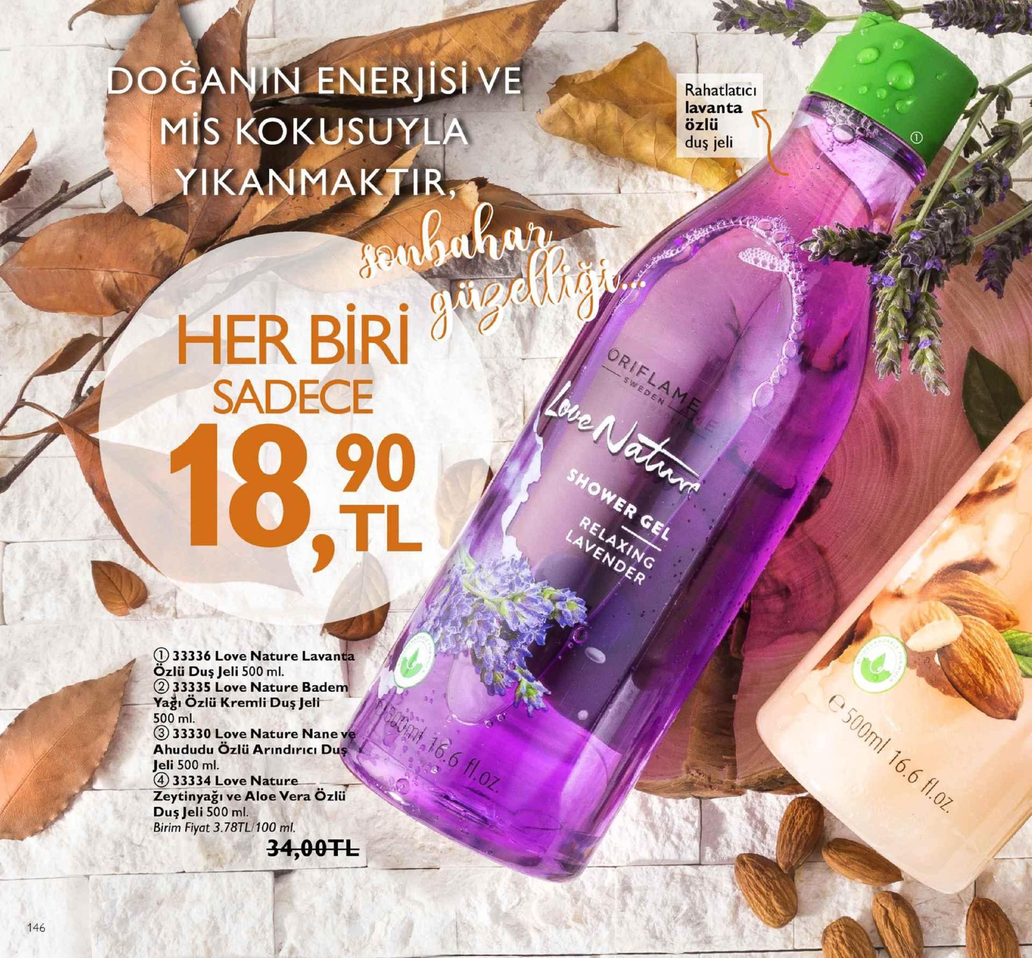 doğanin enerjisi ve mis kokusuyla yikanmaktir rahatlatici lavanta özlü dus jeli aina sadece 18,0 tl g) 33336 love nature lavan özlü dus jeli 500 ml. 2) 33335 love nature badem ya özlü kremli duş jeli 500 ml 3 33330 love nature nane ve ahududu özlü arindırici du jeli 500 ml. 4 33334 love nature zeytinyağı ve aloe vera özlü duş jeli 500 ml. birim fiyat 3.78tl/100 ml. .6 1o 34,00fl 146 