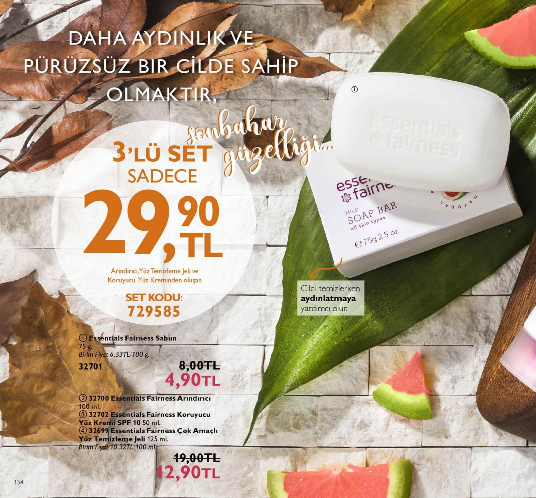 daha ay dinlik ve puruzsuz bir cilde sahip olmaktir rre sadece esse ets fairne 90 tl soap bar all skin types e75g 2.5 oz arındırıcı,yüz temizleme jeli ve koruyucu yüz kreminden oluşan set kodu 729585 cildi temizlerken aydınlatmaya yardımci olur ①essentials fairness sabun 75 g birim fiyat 6.53tl 100 g 32701 8,00tl 4,90tl 2 32700 essentials fairness arındiricı 100 ml. 32702 essentials fairness koruyucu üz kremi spf 10 50 ml. ④ 32699 essentials fairness çok amaçlı yüz temizleme jeli 125 ml birim fiyat 10.32tl/100 m 19,00tl 2,90tl 154 