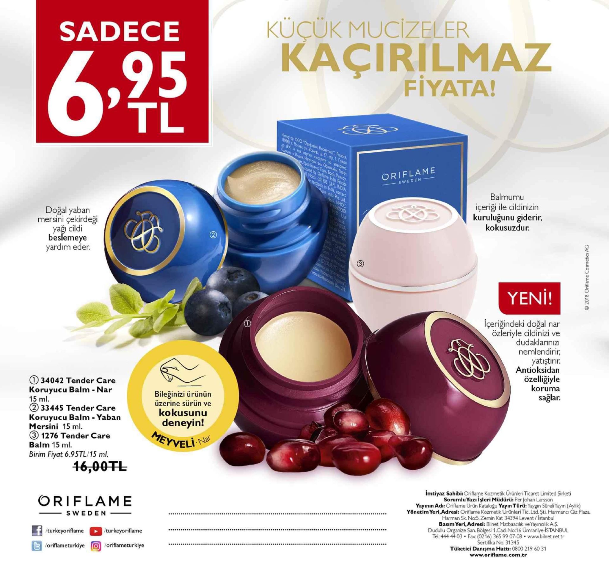 sadece kucuk mucizeler kaçirilmaz fiyata! tl içeriği ile cildinizin kuruluğunu giderir, kokusuzdur. mersini çekirdeği cildi beslemeye içeriğindeki doğal nar eriyle cildinizi ve dudaklarınız nemlendirir, yatıştırır antioksidan 134042 tender care koruyucu balm - nar 15 ml 233445 tender care koruyucu balm - yaban mersini 15 ml ③ 1276 tender care balm 15 ml. birim fiyat 6.95tl/15 ml. koruma sağlar. bileğinizi ürünün üzerine sürün ve kokusunu deneyin! krveli na 46,00tl mtiyaz sahibi: kozmetik urünleri ticaret limited şirketi oriflame yayının ad: ofame urün kataloğu yayın türiü: yaygin süreliyayn ( yönetim yeri,adresi: oriflame kozmetik urünleri tic. ltd. şti. harmanci zemin kat 34394 levent / istanbul basim yeri, adresi: bilnet matbaacilk ve yayıncılika$ 2 3 tüketici danışma hattı: 0800 219 60 31 