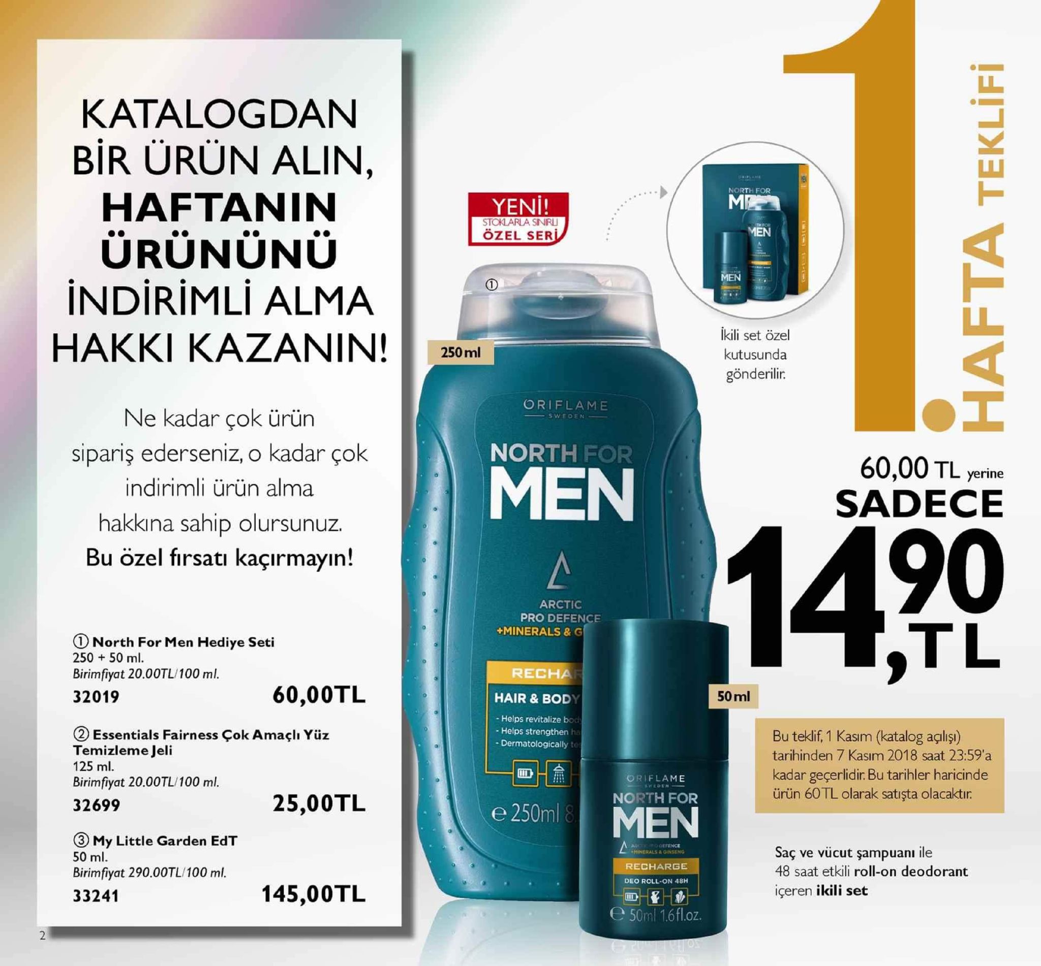 katalogdan bir ürün alin north for haftaninn yeni! stoklarla sniru özel ser urununu indirimli alma hakki kazan in !·50ml ikili set özel kutusunda gönderilir. oriflame ne kadar çok ürün sipariş ederseniz, o kadar çok indirimli ürün alma hakkına sahip olursunuz. bu özel fırsatı kaçırmayın! men north for 60,00 tl yerine sadece 90 tl arctic pro defence minerals & g north for men hediye seti 250 50 m birimfiyat 20.00tl/100 ml. 32019 recha 60,00tl hair & body 50 ml - helps revitalize bod - helps strengthen ha - dermatologically te ② essentials fairness çok amaçlı yüz temizleme jeli 125 ml birimfiyat 20.00tl/100 ml. 32699 bu teklif, 1 kasım (katalog agliş) tarihinden 7 kasım 2018 saat 23:59 a kadar geçerlidir. bu tarihler haricinde ürün 60tl olarak satışta olacaktır oriflame north for 25,00tl e 250ml 8 ③ my little garden edt 50 ml. birimfiyat 290.00tl/100 ml. 33241 minerals&oinseng recharge deo roll-on 48h saç ve vücut şampuami ile 48 saat etkili roll-on deodorant içeren ikili set 145,00tl e50ml 16fl.oz. 