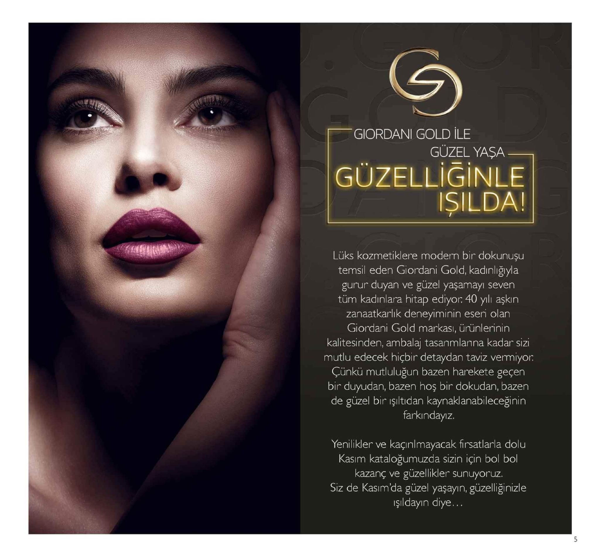 giordani gold ile guzel yaşa güzelliğinle işilda! lüks kozmetiklere modern bir dokunuşu temsil eden giordani gold, kadınliğıyla gurur duyan ve güzel yaşamayi seven tüm kadınlara hitap ediyor 40 yılı aşkin zanaatkarlik deneyiminin eseri olan giordani gold markası, ürünlerinin kalitesinden, ambalaj tasanmlanna kadar sizi mutlu edecek hiçbir detaydan taviz vermiyor. çünkü mutluluğun bazen harekete geçen bir duyudan, bazen hoş bir dokudan, bazen de güzel bir işiltıdan kaynaklanabileceğinin farkindayız. yenilikler ve kaçıılmayacak firsatlarla dolu kasım kataloğumuzda sizin için bol bol kazanç ve güzellikler sunuyoruz. siz de kasim'da güzel yaşayın, güzelliğinizle şıldayın diye... 