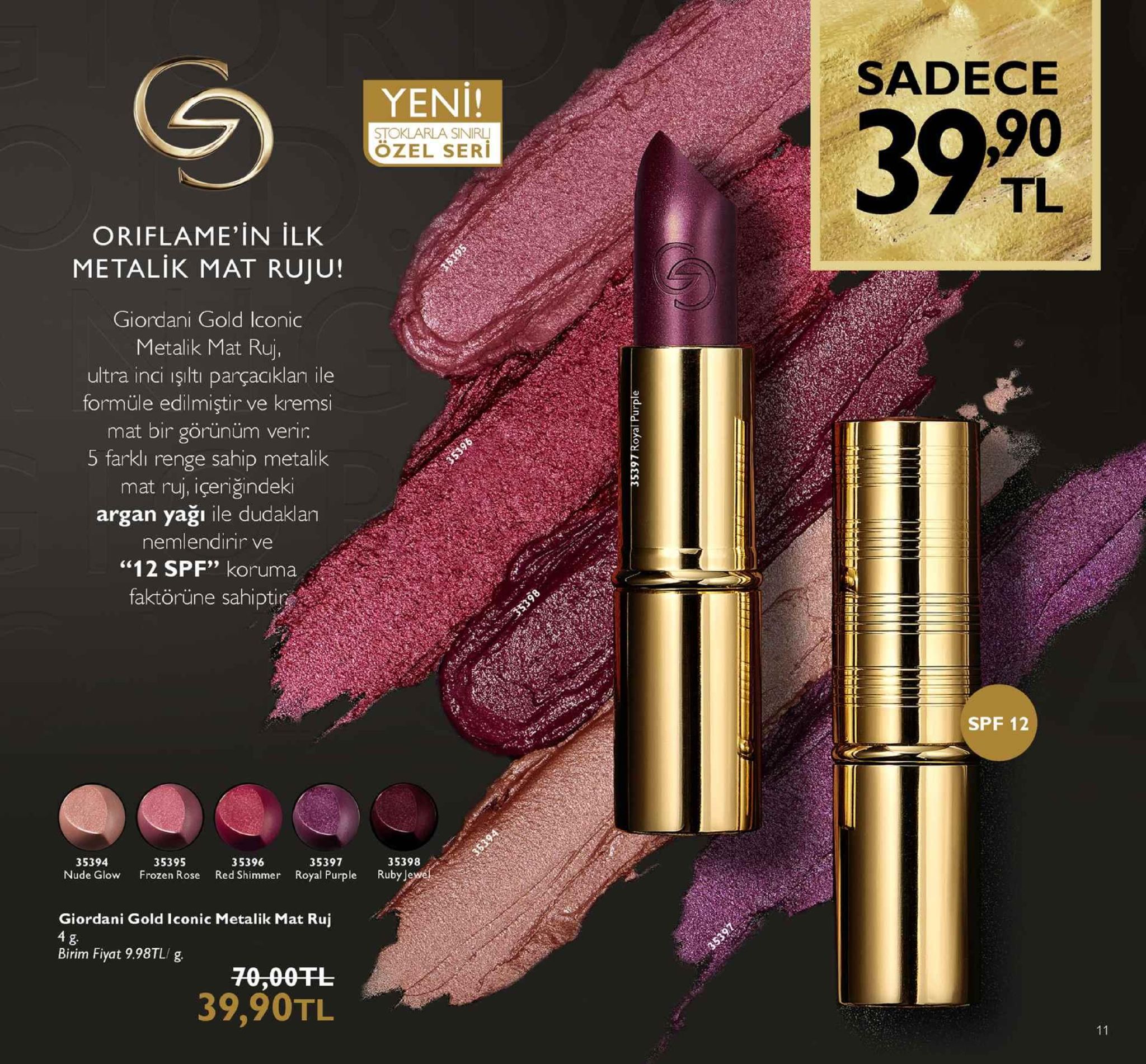 sadece yeni! 390 stoklarla sinirl özel seri tl oriflame,in ilk metalik mat ruju! giordani gold iconic metalik mat ruj, ultra inci işlti parçacklan ile formüle edilmiştir ve kremsi mat bir görünüm verir 5 farklı renge sahip metalik mat ruj, içeriğindeki argan yağı ile dudaklan nemlendirir ve "12 spf" koruma faktörüne sahipti spf 12 35394 nude glow frozen rose red shimmer royal purple ruby 35395 35396 35397 35398 giordani gold iconic metalik mat ruj birim fiyat 9.98tl/ g 70,00fl 39,90tl 