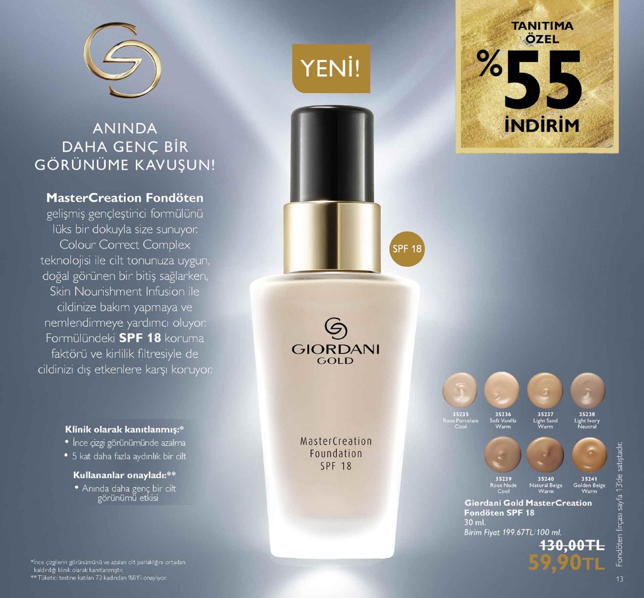 tanitima ozel yeni! indirim aninda daha genç bir görünüme kavuşun! mastercreation fondöten gelişmiş gençleştirici formülünü lüks bir dokuyla size sunuyor colour correct complex teknolojisi ile cilt tonunuza uygun doğal görünen bir bitiş sağlarken, skin nourishment infusion ile cildinize bakım yapmaya ve nemlendirmeye yardımci oluyor formülündeki spf 18 koruma faktörü ve kirlilik filtresiyle de cildinizi diş etkenlere karşı koruyor spf 18 giordani gold 35236 35235 rose porcelain 35237 35238 soft vanilla warm light sand warm light lvory neutral klinik olarak kanitlanmış: ince çizgi görünümünde azalma e 5 kat daha fazla aydınlik bir cilt mastercreation foundation spf 18 kullananlar onaylad 35239 35240 5241 rose nude natural beige golden beige n e anında daha genç bir cilt görünümü etkis cool warm warm giordani gold mastercreation fondöten spf 18 30 ml. birim fiyat 199.67tl/100 ml. 130,00tl 59,90tl *ince çizgilerin görünümünü ve azalan cit parlak!ğini ortadan kaldirdğı kinik olarak kanttlanmiştir **tüketici testine katılan 72 kadından %81'i onaylyor 13 