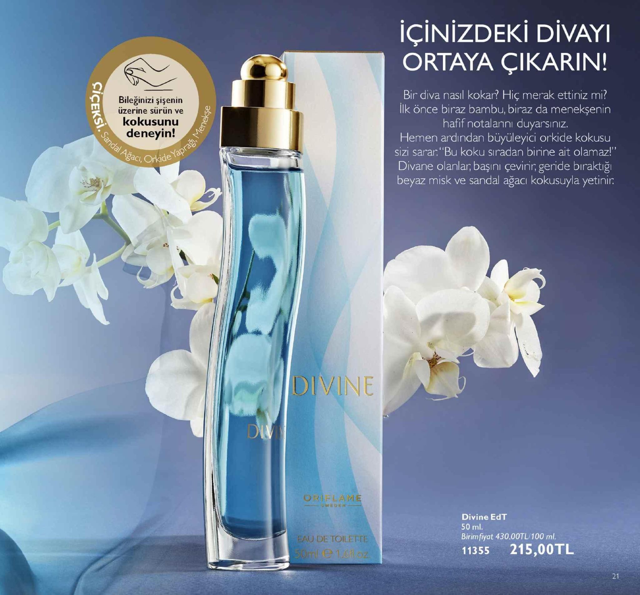 içinizdeki divayi ortaya çikarin! bir diva nasil kokar? hiç merak ettiniz mi? ilk önce biraz bambu, biraz da menekşenin hafif notaanni duyarsinız. hemen ardindan büyüleyici orkide kokusu sizi sarar."bu koku siradan birine ait olamaz! divane olanlar, başıni çevirir, geride biraktığı beyaz misk ve sandal ağacı kokusuyla yetinir: bileğinizi şişenin üzerine sürün ve kokusunu deneyin! šac, oride koku sıradan birine ait olamaz div di orielam divine edt 50 ml. birim fiyat 430.00tl/100 ml. 11355 215,00tl u de toilette 21 