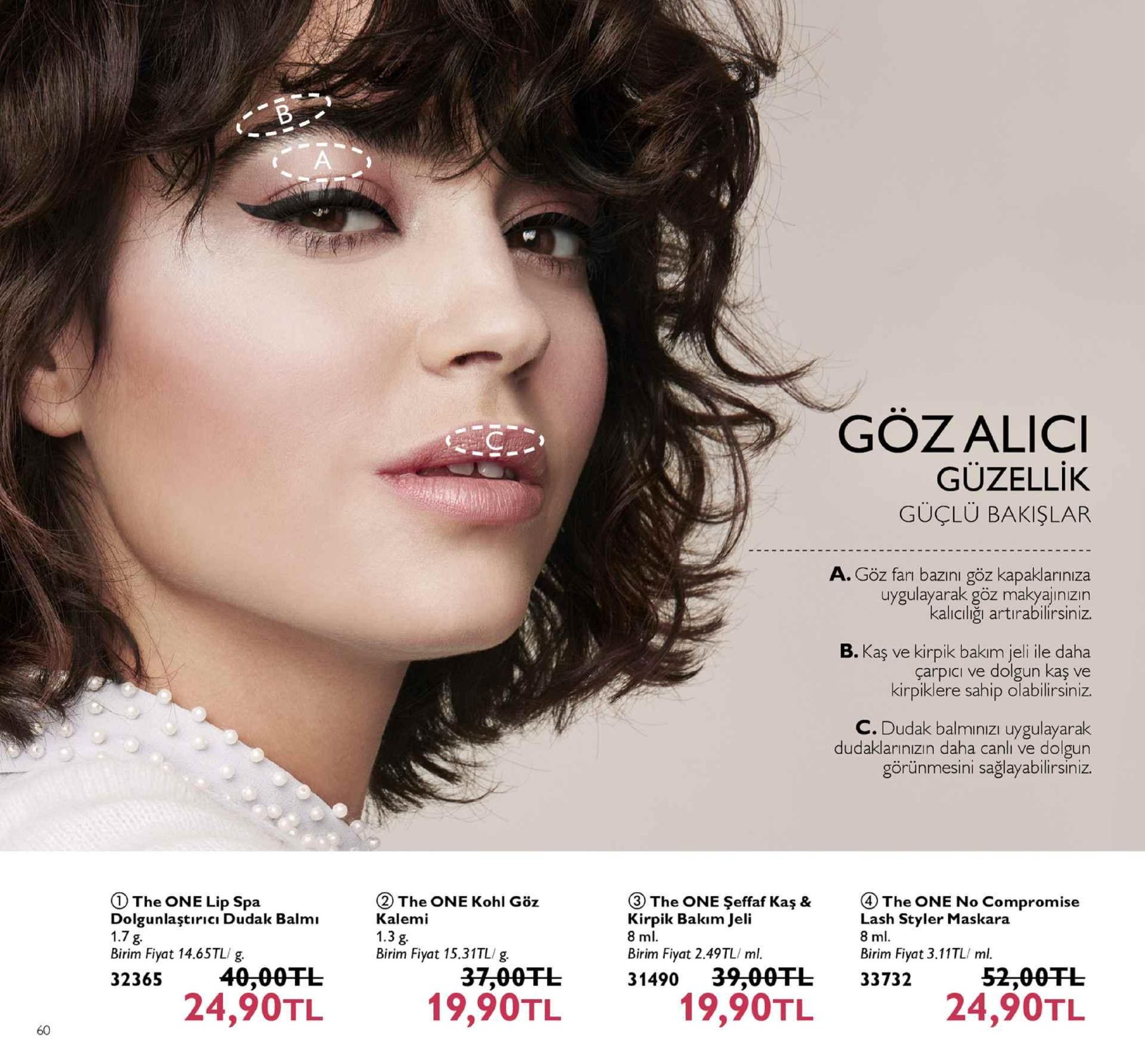gözalici güzellik güçlü bakişlar a. göz farı bazını göz kapaklariniza uygulayarak göz makyajınızın kalıcılığı artirabilirsiniz. b. kaş ve kirpik bakim jeli ile daha çarpici ve dolgun kaş ve kirpiklere sahip olabilirsiniz. c. dudak balminizı uygulayarak dudaklarınızın daha canlı ve dolgun görünmesini sağlayabilirsiniz. (2 the one kohl göz kalemi 1.3 g birim fiyat 15.31tl/g ③ the one şeffaf kaş & the one lip spa dolgunlaştıricı dudak balmı 1.7 g birim fiyat 14.65tl/ g. 32365 40,00 ④ the one no compromise lash styler maskara 8 ml birim fiyat 3.11tl/ ml. irpik bakım jeli 8 ml birim fiyat 2.49tl/ ml. 31490 39,00fl 37,00tl 19,90tl 52,00干し 24,90tl 33732 24,90tl 19,90tl 60 