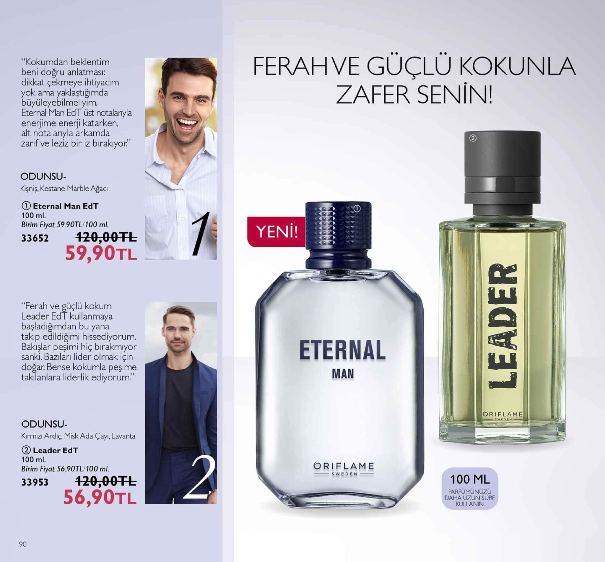 "kokumdan beklentim beni doğru anlatması: dikkat çekmeye ihtiyacım yok ama yaklaştığımda ferahve güçlü kokunla zafer senin! üyüleyebilmeliyim. eternal man edt üst notalanyla enerjime enerji katarken, alt notalarıyla arkamda zarif ve leziz bir iz birakıyor." odunsu- kişniş, kestane marble ağaci 1 eternal man edt 100 ml. birim fiyat 59.90tl/100 ml. 33652 20-00tl yeni! 59,90tl del "ferah ve güçlü kokum leader edt kullanmaya başladığimdan bu yana takip edildiğimi hissediyorum. bakışlar peşimi hiç bırakmıyor sanki. bazıları lider olmak için doğar. bense kokumla peşime taklanlara liderlik ediyorum. eternal man oriflame ede odunsu- kırmizı ardiç, misk ada çayı, lavanta 2 leader edt 100 ml. birim fiyat 56.90tl/100 ml. 33953 120-00fe oriflame sweden 100 ml 56,90tl parfümünuzü daha uzun sure kullanin 90 