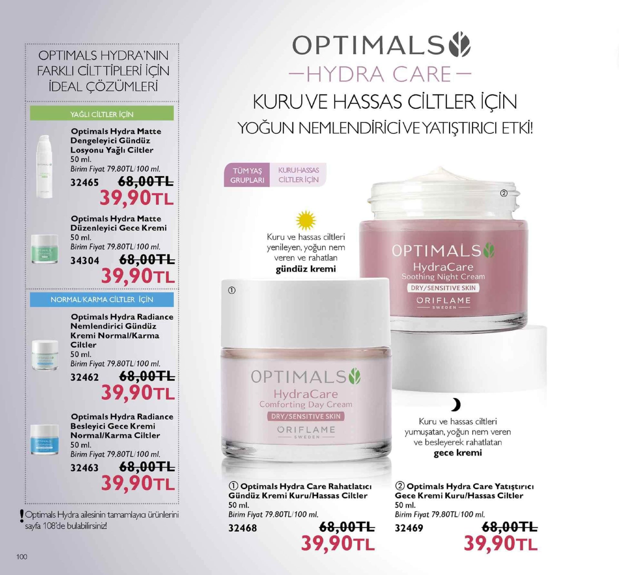optimals optimals hydranin farkli cilttipleri için ideal çözümleri hydra care kuru ve hassas ciltler için yoğun nemlendiriciveyatiştirici etki yağli ciltler için optimals hydra matte dengeleyici gündüz losyonu yağlı ciltler 50 ml. birim fiyat 79.80tl/100 ml. tümyaş gruplari kuruhassas ciltler için 32465 68.00干し 39,90tl optimals hydra matte düzenleyici gece kremi 50 ml. kuru ve hassas ciltleri birim fiyat 79.80tl/100 ml. 34304 68,00 yenileyen, yoğun nem veren ve rahatlan optimals hydracare soothing night cream dry/sensitive skin oriflame gündüz kremi 39,90tl normal/karma ciltler için optimals hydra radiance nemlendirici gündüz kremi normal/karma ciltler 50 ml. birim fiyat 79.80tl/ 100 ml. 32462 68,00fl optimals 39,90tl hydracare comforting day cream optimals hydra radiance besleyici gece kremi normal/karma ciltler 50 ml. birim fiyat 79.80tl/100 ml. 32463 68,00tl dry/sensitive skin kuru ve hassas ciltleri yumuşatan, yoğun nem veren ve besleyerek rahatlatarn gece kremi oriflame s weden 39,90tl d optimals hydra care rahatlati gündüz kremi kuru/hassas ciltler 50 ml. birim fiyat 79.80tl/100 ml. 32468 doptimals hydra care yatiştirici gece kremi kuru/hassas ciltler 50 ml birim fiyat 79.80tl/100 ml. optimals hydra ailesinin tamamlaya ürünlerini sayfa 108de bulablirsinizt r 00tl 32469 39,90tl 68,00fl 39,90tl 100 