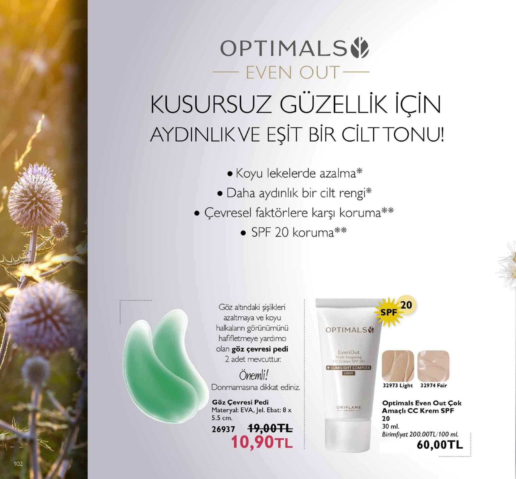optimals even out kusursuz güzellik için aydinlikve eşit bir cilttonu! koyu lekelerde azalma . daha aydınlık bir cilt rengi evresel faktörlere karsi koruma" 米 . kx ·c ·spf 20 koruma 20 göz atindaki şişlikleri azaltmaya ve koyu halkalarin görünümünü hafletmeye yardimcı olan göz çevresi pedi 2 adet mevcuttur: spf optimals evenout multi-targeting cc cream spe 20 lumilight complex light önemi! donmamasına dikkat ediniz. 32973 light 32974 fair göz çevresi pedi optimals even out çok amaçlı cc krem spf 20 30 ml birimfiyat 200.00tl/100 ml. materyal: eva, jel. ebat: 8 x oriflame weden 5.5 cm. 26937 19-00tl 10,90tl 60,00tl 102 