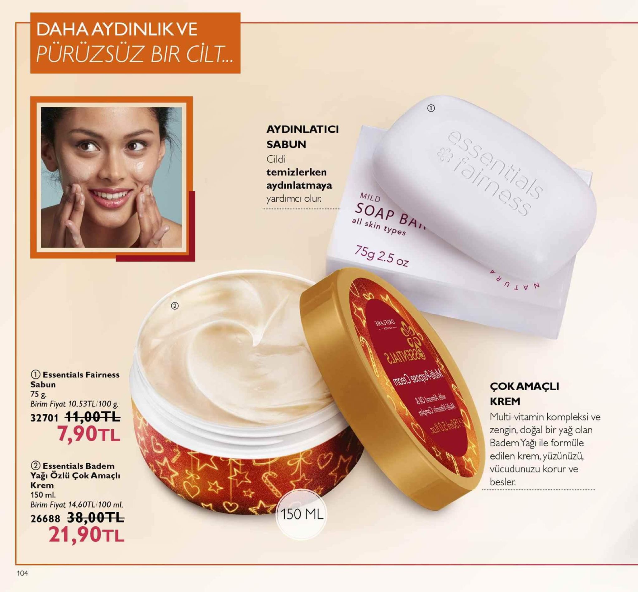 daha aydinlikve pürüzsüz bir cilt. aydinlatici sabun cildi temizlerken aydın latmaya mild yardimaall kin typ soap bai all skin types 75g 2.5 oz essentials fairness birim fiyat 10.53tl/100 g. 15 civot1 32701 11,00tl çokamaçli krem multi-vitamin kompleksi ve zengin, doğal bir yağ olan badem yaği ile formüle edilen krem, yüzünüzü, vücudunuzu korur ve besler. sabun 7,90tl 2 essentials badem yağı özlü çok amaçli krem 150 ml. 150 ml birim fiyat 14.60tl/100 ml. 26688 38:00 干し 21,90tl 104 