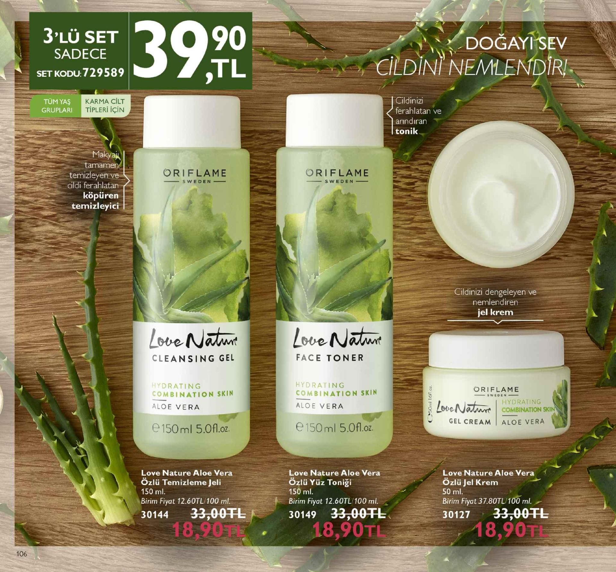 3'lü set sadece set kodu:729589 90 tl dogay sev cildini, nemlendri cildinizi ferahlatan ve arindıran tonik tüm yaş gruplari karma cilt tipleri için makyai tamamen temizleyen ve cildi ferahlatan köpüren temizleyici oriflame oriflame cildinizi dengeleyen ve nemlendiren jel krem cleansing gel face toner hydrating combination skin aloe vera hydrating combination skin aloe vera oriflame hydrating combination sk gel cream aloe vera e 150ml 5.0fl.oz. e 150ml 5.0fl.oz love nature aloe vera özlü temizleme jeli love nature aloe vera özlü yüz toniği 150 ml birim fiyat 12.60tl/100 ml. 30144 33,00fl 150 ml. birim fiyat 12.60tl/100 ml. 30149 33:00 love nature aloe vera ozlü jel krem 50 ml. birim fiyat 37.80tl/100 ml. 30127 33.00tl 18,90tl 1l 8,90t 18,90 tl 106 