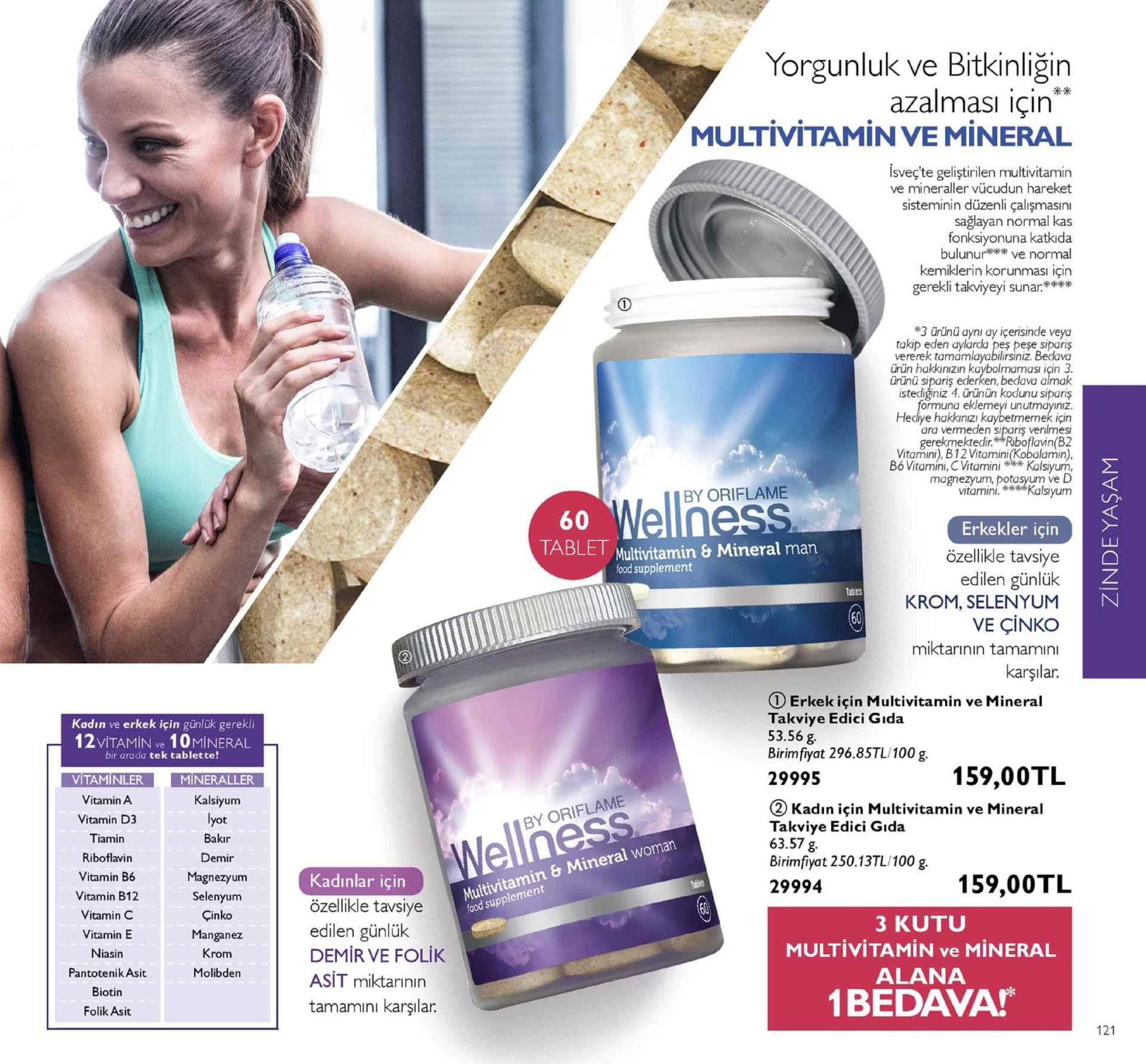 yorgunluk ve bitkinliğin azalmasi icin multivitamin ve mineral isveç'te geliştirilen multivitamin ve mineraller vücudun hareket sisteminin düzenli çalişmasini sağlayan normal kas fonksiyonuna katkida bulunur ve normal kemiklerin korunması için gereki takviyeyi sunar**** 3 ürünü aynı ay içerisinde veya takip eden aylarda peş peşe sipariş vererek tamamlayabilirsiniz. bedava ürün hakknizın kaybolmaması icin 3 ürünü sipariş ederken, bedava almak istediğiniz 4. ürünün kodunu sipariş ormuna eklemeyi unutmayıniz hediye hakkınızı kaybetmemek için ara vermeden siparis verilmes gerekmektedir. riboflavin(b2 vitamini), b12 vitamini(kobalamin) bó vitamini, cvitamini* kalsiyum magnezyum, potasyum ve ka by oriflame vitamini.kalsiyum erkekler için özellikle tavsiye edilen günlülk krom, selenyum ve çinko miktarinın tamamın karşılar. ablet multivitamin & mineral man food supplement ① erkek için multivitamin ve mineral takviye edici gida 53.56 g birimfiyat 296.85tl 100 g. kadın ve erkek için günlük gerekli 12 vitamin ve 1 0mineral bir arada tek tablette vitaminler mineraller 29995 159,00tl vitamin a vitamin d3 tiamin riboflavin vitamin b6 vitamin b12 vitamin c vitamin e niasin pantotenik asit biotin folik asit kalsiyum (2 kadın için multivitamin ve mineral takviye edici gida 63.57 g birimfiyat 250.13tl/100 g by oriflame bakir demir multivitamin & mineral woman food supplement magnezyunm selenyum kadinlar için özellikle tavsiye edilen günlük demir ve folik asit miktarının tamamıni karşıla 29994 çinko manganez krom molibden 3 kutu multivitamin ve mineral alana 1bedava 121 