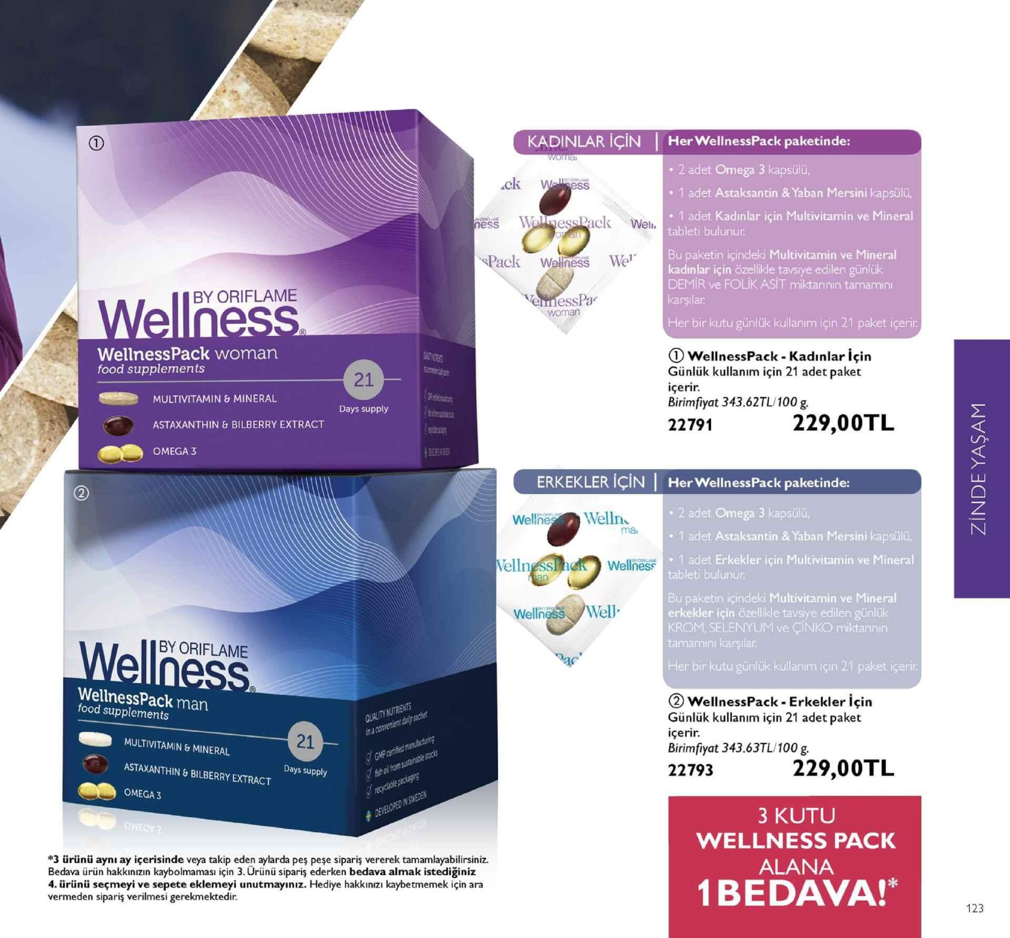 kadinlar için 1 her wellnesspack paketinde: 2 adet omega 3 kapsülü ck w 1 adet astaksantin & yaban mersini kapsülü, ess wolessack wel. 1 adet kadınlar için multivitamin ve mineral tableti bulunur bu paketin icindeki multivitamin ve mineral kadınlar için özellikle tavsiye edilen günlük demir ve folik asit miktarının tamamin pack wellness we by oriflame nesspa woman her bir kutu günlük kullanım için 21 paket içerir wellnesspack woman food supplements ① wellnesspack-kadınlar için günlük kullanim için 21 adet paket içerir. birimiyat 343.62tl/100 g 21 multivitamin & mineral astaxanthin & bilberry extract omega 3 days supply 22791229,00tl ka erkekler için her wellnesspack paketinde: welneswelln 2 adet omega 3 kapsülü, ma 1 adet astaksantin & yaban mersini kapsül 1 adet erkekler için multivitamin ve mineral tableti bulunur wellness paketin içindeki multivitamin ve mineral erkekler için özellikle tavsiye edilen günlük krom, selenyum ve çinko miktannın tamamını karşılar wellness/well by oriflame llness her bir kutu günlük kullanım için 21 paket içerir wellnesspack man food supplements wellnesspack-erkekler için günlük kullanim için 21 adet paket içerir. birimfiyat 343.63tl/ 100g. 22793 21 multivitamin & mineral astaxanthin &bilberry extract omega 3 229,00tl days supply *3 ürünü ayni ay içerisinde veya takip eden aylarda pes peşe sipariş vererek tamamlayabilirsiniz. bedava ürün hakkınizın kaybolmamasi için 3. ürünü sipariş ederken bedava almak istediğiniz 4. ürünü seçmeyi ve sepete eklemeyi unutmayıniz. hediye hakkinızı kaybetmemek için ara vermeden sipariş verilmesi gerekmektedir 3 kutu wellness pack alana 1bedava!* 123 
