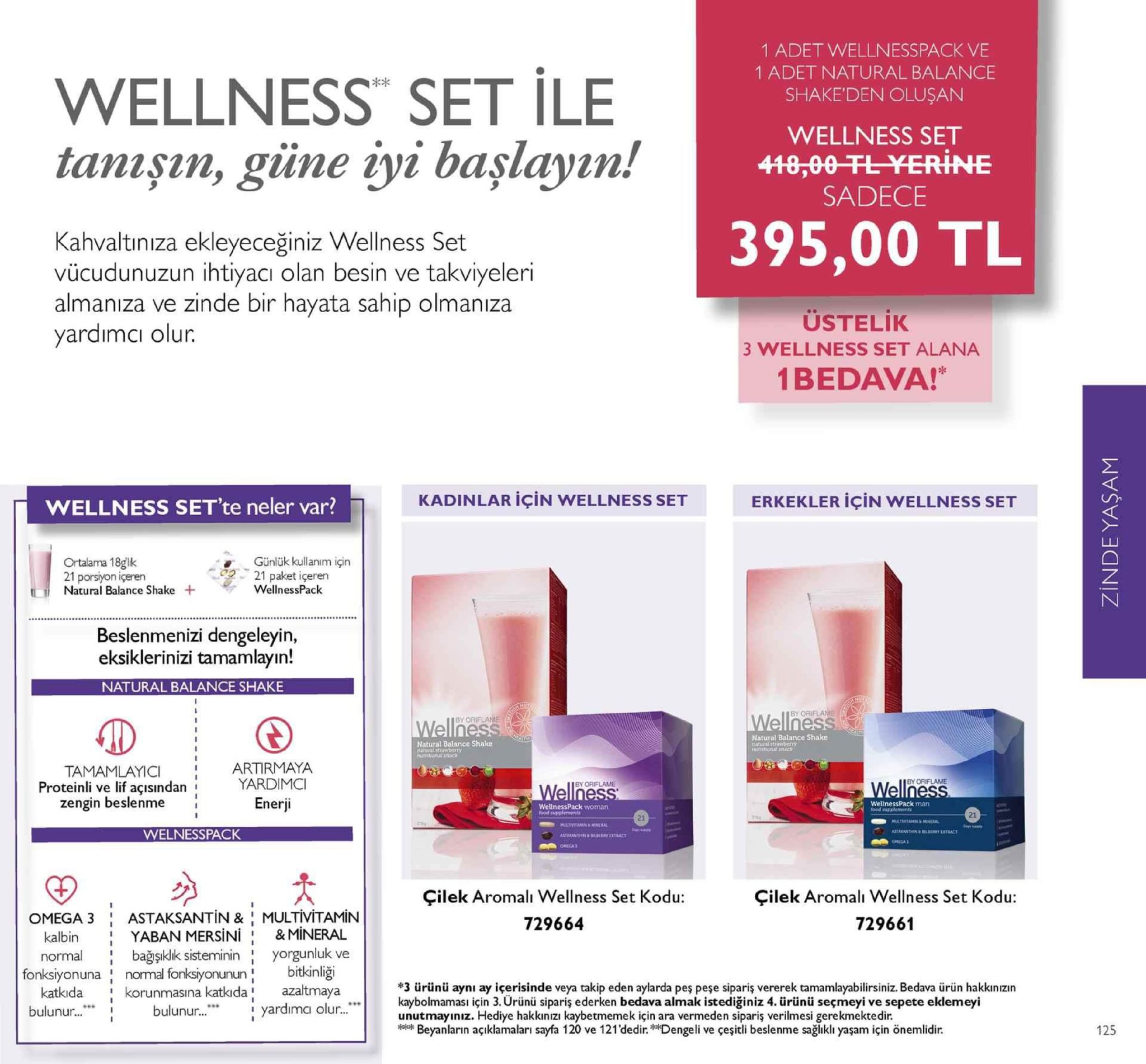 1 adet wellnesspack ve 1 adet natural balance shake'den oluşan wellness set ile tanışın, giüne iyi başlayın! wellness set sadece 395,00 tl hvaltınıza ekleyeceğiniz wellness set vücudunuzun ihtiyacı olan besin ve takviyeleri almanıza ve zinde bir hayata sahip olmanıza yardımcı olur. ustelik 3 wellness set alana 1bedava!* ka wellness set'te neler var? kadinlar için wellness set erkekler için wellness set ortalama 18glk 21 porsiyon içeren günlük kullanım için 21 paket içeren ti natural balance shake + wellnesspack beslenmenizi dengeleyin, eksiklerinizi tamamlayın natural balance shake by oriflame by natural balance shake natural balance shake tamamlayici : artir maya yardim enerji proteinli ve lif açisindan zengin beslenme wellnesspack man wellnesspack woman 21 21 welnesspack omsga çilek aromalı wellness set kodu 729664 çilek aromali wellness set kodu 729661 omega 3 : astaksantin & | multivitamin kalbin normal yaban mersini: &mineral bağşıklk sistemininyorgunluk ve fonksiyonuna normal fonksiyonunun bitkinliği #3 ürünü aynı ay içerisinde veya takip eden aylarda peş peşe sipariş vererek tamamlayabilirsiniz. bedava ürün hakkınızın kaybolmaması için 3. urünü sipariş ederken bedava almak istediğiniz 4. ürünü seçmeyi ve sepete eklemeyi unutmayınız. hediye hakkınizi kaybetmemek için ara vermeden siparis verilmesi gerekmektedir. katkida korunmasına katkda azaltmaya bulunur... bulunur...* i yardimci olur... beyanların açıklamalari sayfa 120 ve 121'dedir.dengeli ve çeşitli beslenme sağlıklı yaşam için önemlidir. 125 