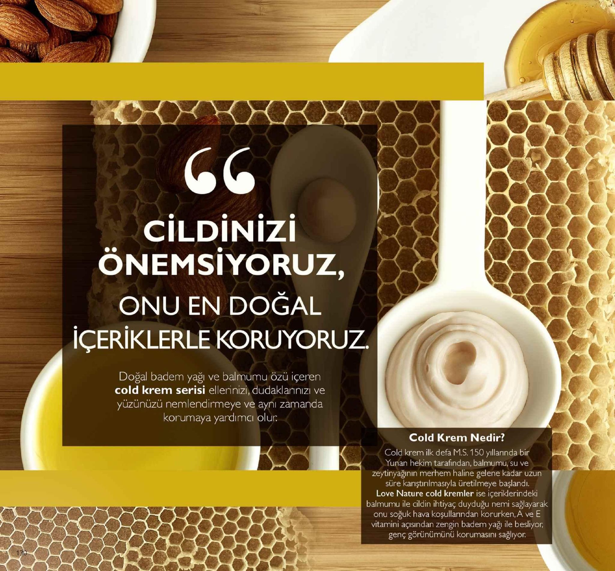 cildinizi önemsiyoruz, onu en doğal içeriklerle koruyoruz. doğal badem yağı ve balmumu özü içeren cold krem serisi ellerinizi, dudaklannızı ve yüzünüzü nemlendirmeye ve ayni zamanda korumaya yardımci olun cold krem nedir? cold krem ilk defa m.s. 150 yıllarında bir yunan hekim tarafindan, balmumu, su ve zeytinyağının merhem haline gelene kadar uzun süre kariştırilmasıyla üretilmeye başlandi. love nature cold kremler ise içeriklerindeki balmumu ile cildin ihtiyaç duyduğu nemi sağlayarak onu soğuk hava koşullarından korurken, a ve e vitamini açısından zengin badem yaği ile besliyor, genç görünümünü korumasını sağlyor. 
