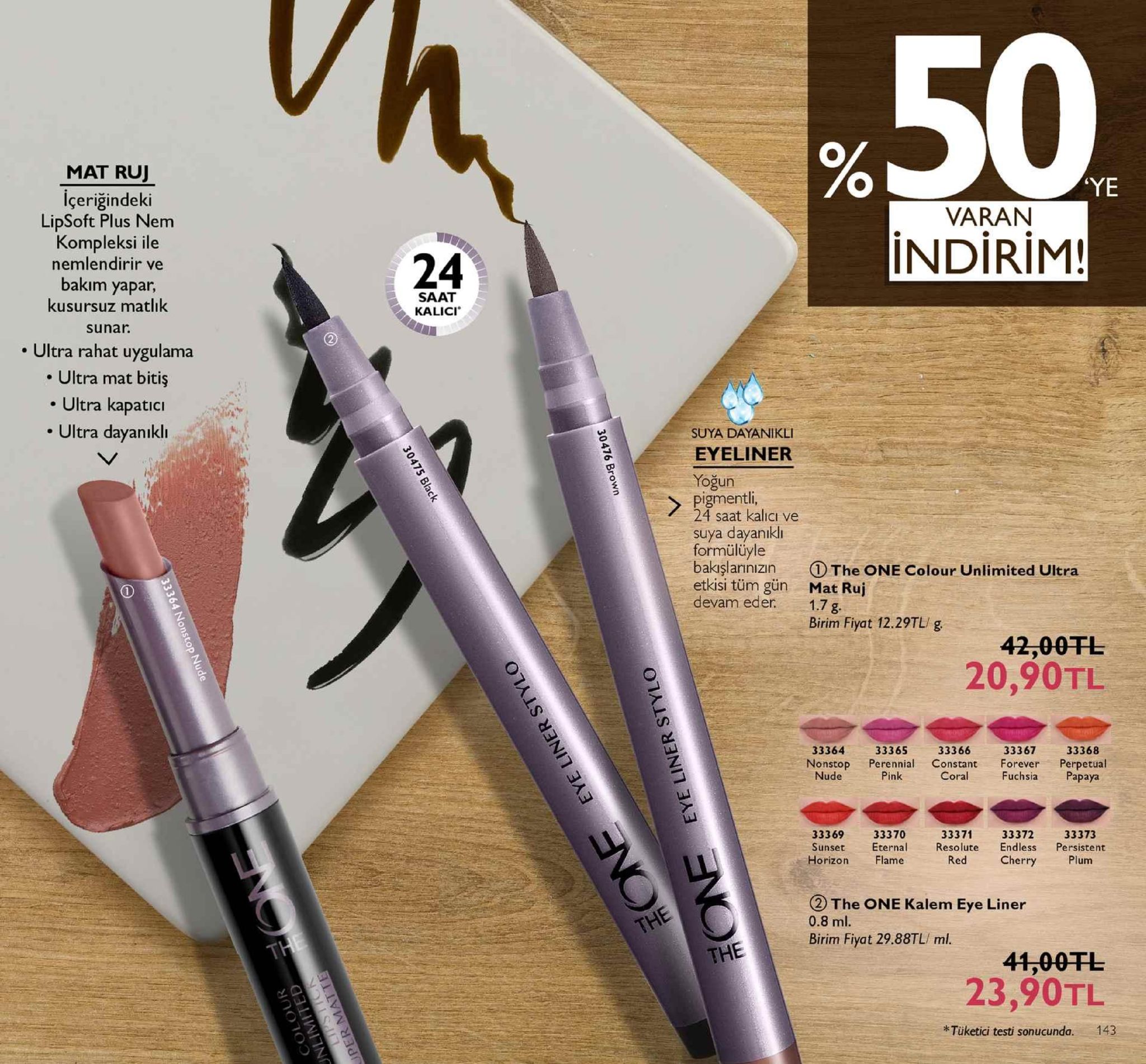 %50 mat ruj ye içeriğindeki varan lipsoft plus nem kompleksi ile nemlendirir ve bakım yapar, kusursuz matlık sunar. 24 indirim! saat kalici . ultra rahat uygulama . ultra mat bitiş . ultra kapatici . ultra dayanıklı suya dayanikli eyeliner yoğun pigmentli 4 saat kalicı ve suya dayanıkli formülüyle bakışlarınızın the one colour unlimited ultra etkisi tüm gün mat ruj devam eder 1.7g. birim fiyat 12.29tl g 20,90tl 33366 nonstop perennial constant forever perpetual coral 33364 33365 33367 33368 nude pink fuchsiapapaya 33371 3336933370 sunset eternalresolute endless persistent 33372 33373 horizon flame red cherryplum the one kalem eye liner 0.8 ml. birim fiyat 29.88tl/ ml. the 41,00tl 23,90tl *tüketici testi sonucunda. 143 