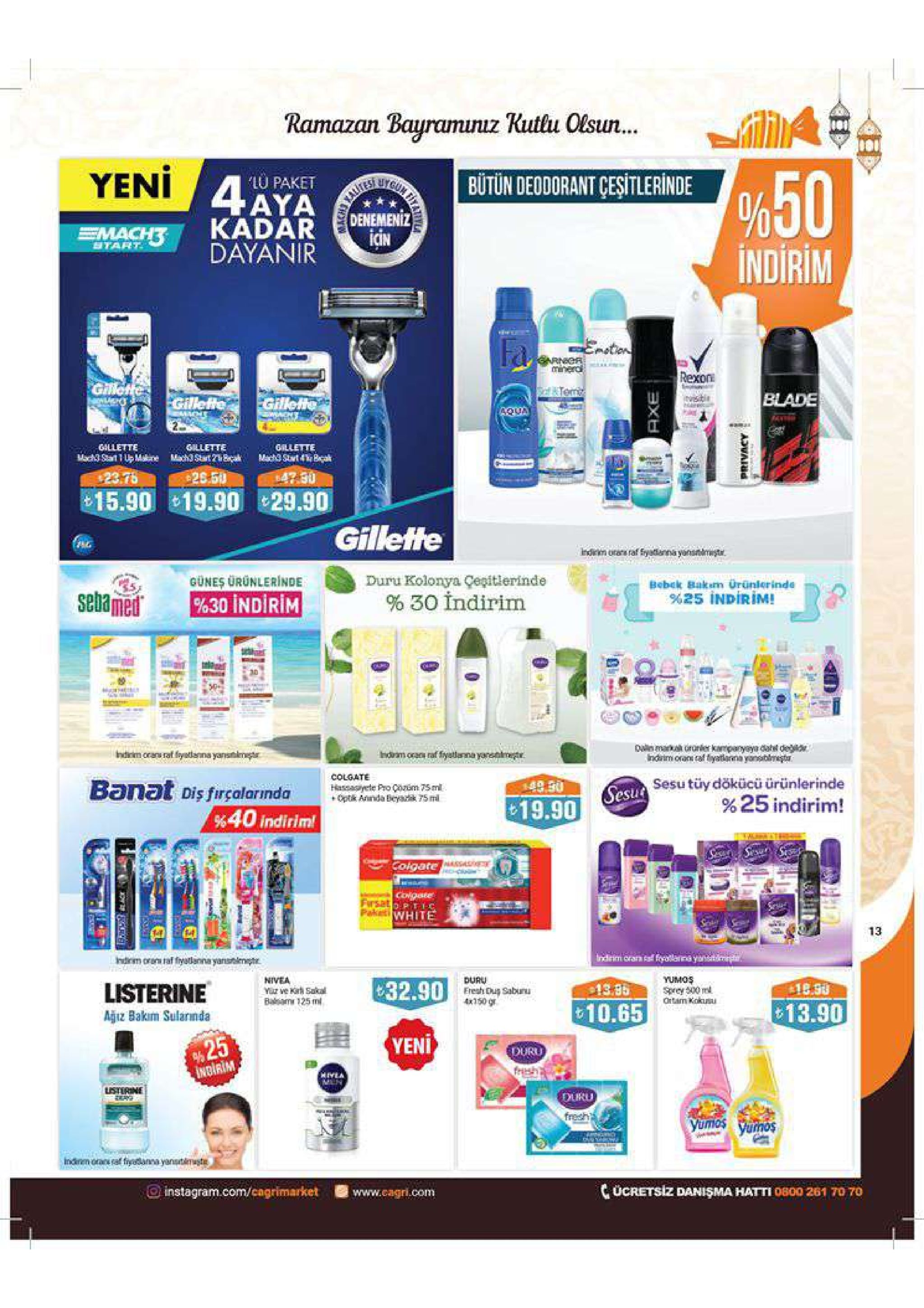 ramazan bauramunuz kutlu olsun yeni %50 indirim bütün deodorant çeşitlerinde lu paket denemeniz icin btart dayanir 15.90 19.90 29.90 gilleftfe duru kolonya çepitierinde gunes urunlerinde bobck bakom %25 indirim! urünlerinde % 30 indirim %30 indirim colgate sesu tüy dökücü ürünlerinde % 25 indirim! 49.50 hassagryetę pro conem 75 m esu 19.90 %40 indirim! frsat paketi white 13 hdirm oss taf fystlanna yanstlmpr listerine 32 yumos nivea dury ereshdu sabunu 4x150 gr 32.90 13.35 bahar 125m( ontam koku 10.65 13.90 ajiz bakim sularnda yen indirim duru yumos o instagram.com/cagrimarket www.cagri.com c ücretsiz danişma hatti 0800 261 70 70 