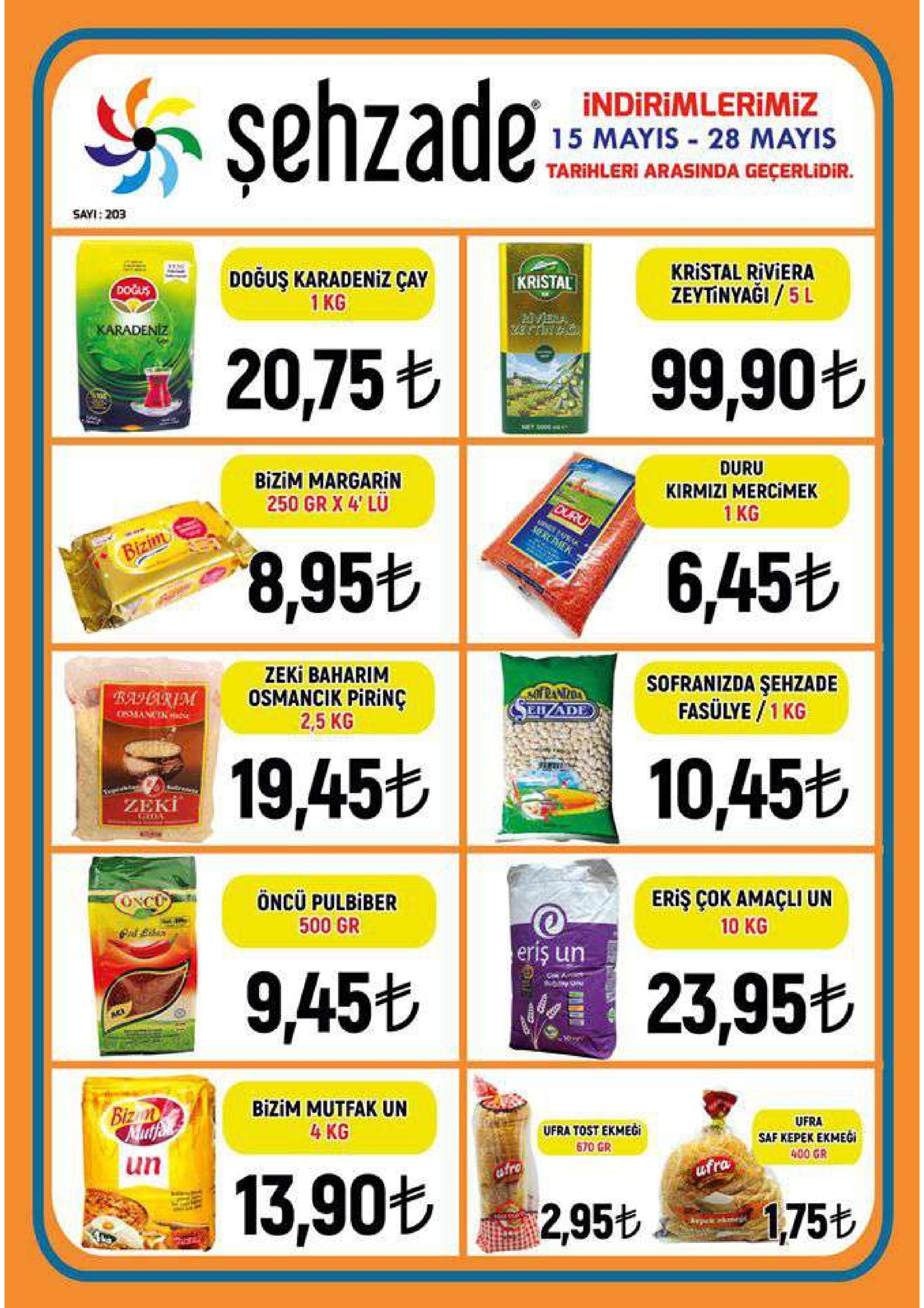 şehzade: indirimlerimiz 15 mayis 28 mayis tarihleri arasinda geçerlidir. sayi:203 kristal riviera zeytinyaği / 5 l doğuş karadeniz çay 1 kg kristal dodus 99,90 20,75% duru kirmizi mercimek 1kg bizim margarin 250 gr x 4 lu 6,456 8.95も zeki baharim osmancik pirinç 2,5 kg sofranizda şehzade fasülye /1 kg ehade 19,456 10 10,45も zeki eriş çok amaçli un 10 kg öncü pulbiber 500 gr riş un 23,95t 9,45t bizim mutfak un 4 kg ufra saf kepek ekmegi ufra tost ekmegi 670 gr 400 gr | 13.90% un ufra 2,956盞当75t 1,75も 