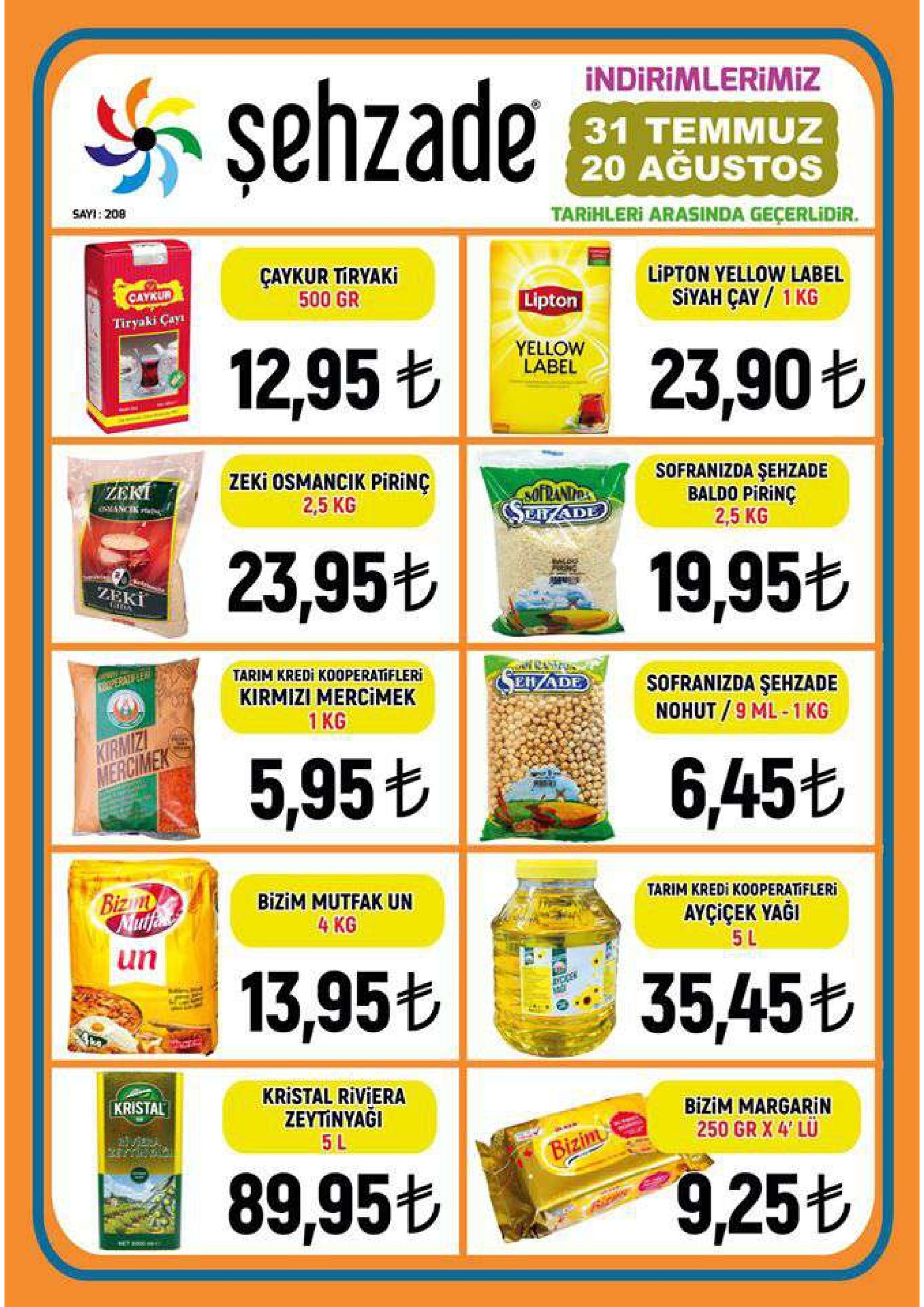 indirimlerimiz şehzade 31 temmuz 20 ağustos sayi: 208 tarihleri arasinda geçerlidir. çaykur tiryaki 500 gr lipton yellow label catkur siyah cay 1 kg lipton tiryaki cayi yellow label 12,95 t 23,90t zeki osmancik pirinç 2,5 kg sofranizda şehzade baldo pirinc 2,5 kg zeki sofrands serade 23,95 19,95t zeki tarim kredi kooperatifleri 1peral le ehade sofranizda şehzade nohut 9 ml-1 kg kirmizi mercimek 1kg kirmiz mercimek 5,95t 6,45t bizun mutfe bizim mutfak un tarim kredi k00peratifleri ayçiçek yaği 5 l 4 kg un 13,95t 35,45t kristal riviera zeytinyaği kristal bizim margarin 250 gr x 4 lu 5 l bizim 89,95+ 9,25t 