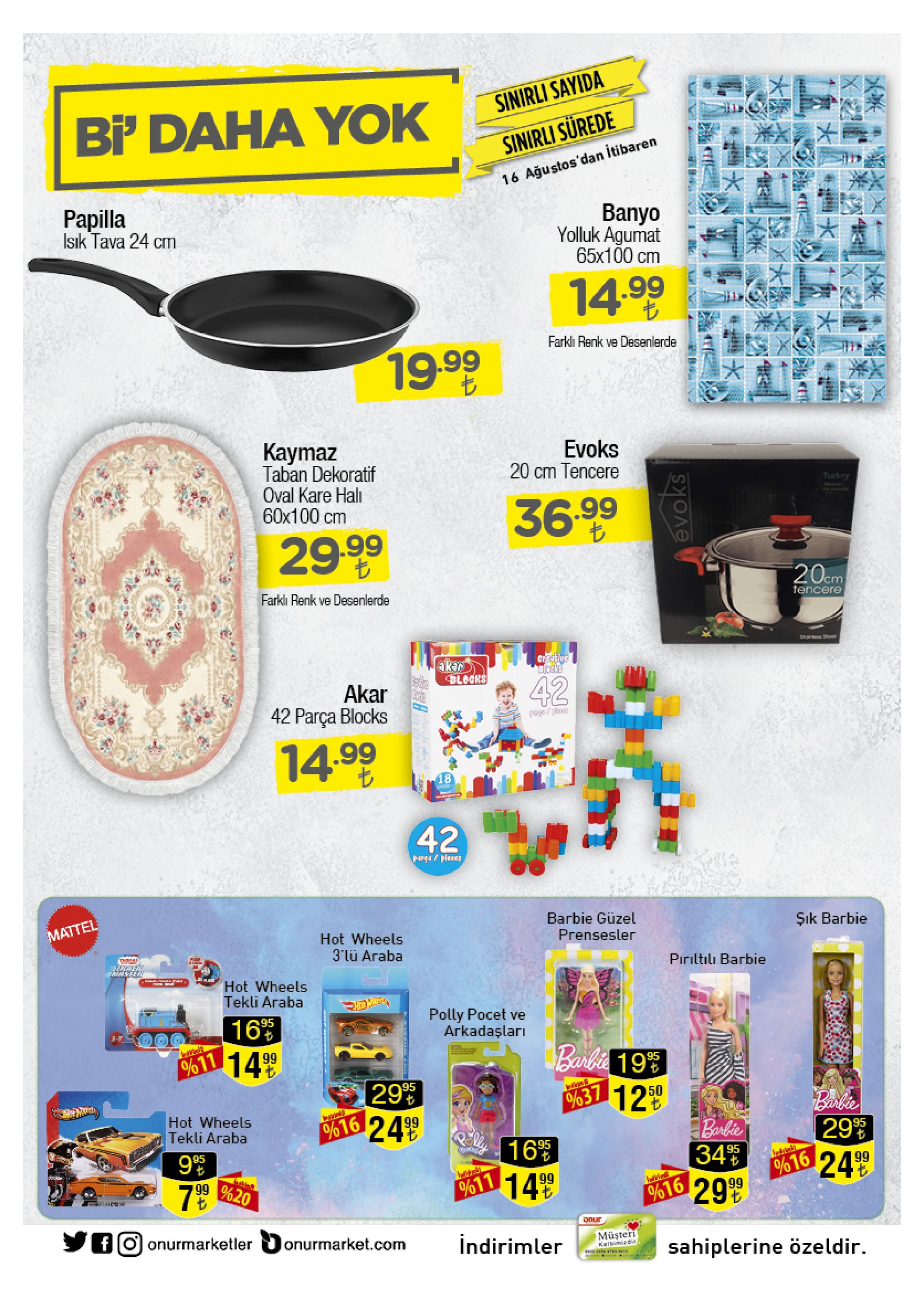 sinirli sayida bi' daha yok sinirli surede 16 ağustos'dan itibaren papilla isik tava 24 cm banyo yolluk agumat 65x100 cm ww 14.99 farkli renk ve desenlerde 19.99 kaymaz taban dekoratif oval kare hali 60x100 cm evoks 20 cm tencere turkey 36.999 29.99 20cm farkli renk ve desenlerde tencere crtive blocko akar blocks 42 akar 42 parça blocks 14.99 18 42 p4r/pleees barbie güzel şık barbie mattel hot wheels 3'lü araba prensesler piriltılı barbie al fea hot wheels tekli araba polly pocet ve arkadaşları 16 o%o11 14 9 95 barhie 199 95 12 39 50 % 37 barkier hot wheels tekli araba olo16 24 99 banbie 95 16% 1499 95 95 99 %20 34 95 o/616 24 99 %11 t 299 %16 bnur fo onurmarketler onurmarket.com müşteri kalbimizdi indirimler sahiplerine özeldir 