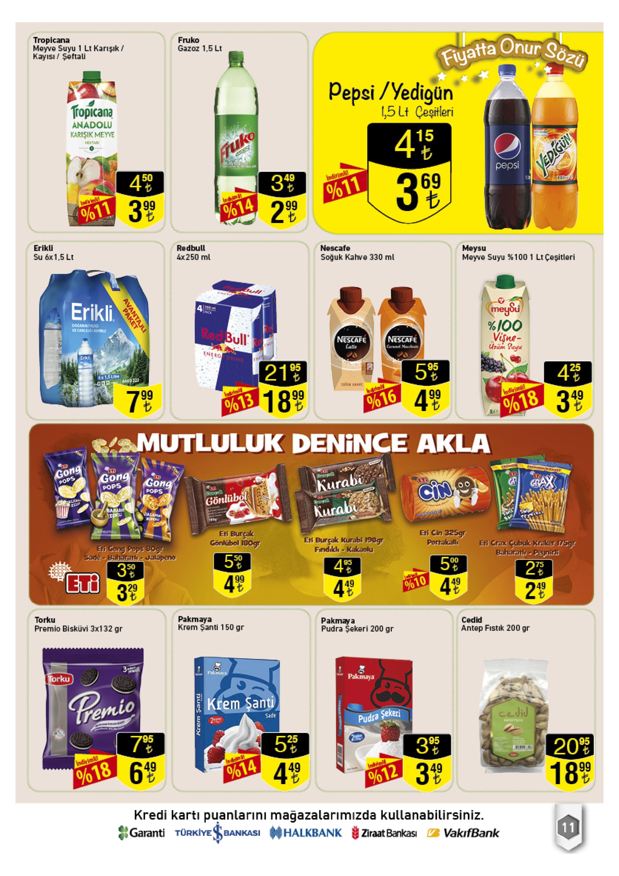 tropicana meyve suyu 1 lt karışık kayisi/şeftali fruko gazoz 1,5 lt fiyatta onur sozü pepsi /yedigun 5 lt cesitleri tropicana anadolu karisik meyve 415 nectar ruko pepsi 50 49 %11 299 ndinimht 399 0%611 3 99 %14 erikli su 6x1,5 lt redbull nescafe 4x 250 ml meysu meyve suyu 100 1 lt çeşitleri soğuk kahve 330 ml erikli meysu %100 visne- podanin lig ve canl seinle red bull nescafe nescafe ene ate energ orink arand marchinte- urum suyu erki en 21% %613 18 99 95 95 6x1.5 li 4 %18 349 25 4440 222 7 99 bannlt 4 99 ndirim %16 mutluluk denince akla lti gong gong gong encnds pops omomr fanet pops kurabi bax pops gönlübol bana kurabi dalape t te eti burçak gönlübol 180gr efi cin 325gr portakalls eti burçak kurabi 198gr findikl kakaolu ei gong pops b0gr sade-baharat jalapeno efi crax gubuk kraker 5gr baharatlı-peynirli 50 3 el 3 50 95 00 23 4 99 499 449 %10 29 torku premio bisküvi 3x132 gr pakmaya krem şanti 150 gr pakmaya pudra şekeri 200 gr cedid antep fistik 200 gr torku palmaya pakmaya pemio krem santi sade cedid pudra sekeri nteppht 95 5 3 95 20 18 99 imdinimh %14 49 49 %18 ndriad 49 %12 kredi kartı puanlarıni magazalarımızda kullanabilirsiniz. garanti türkiye ba halkbank bankasi ziraat bankası 11 vakifbank avantajili paket 25 |lo krem şanti 