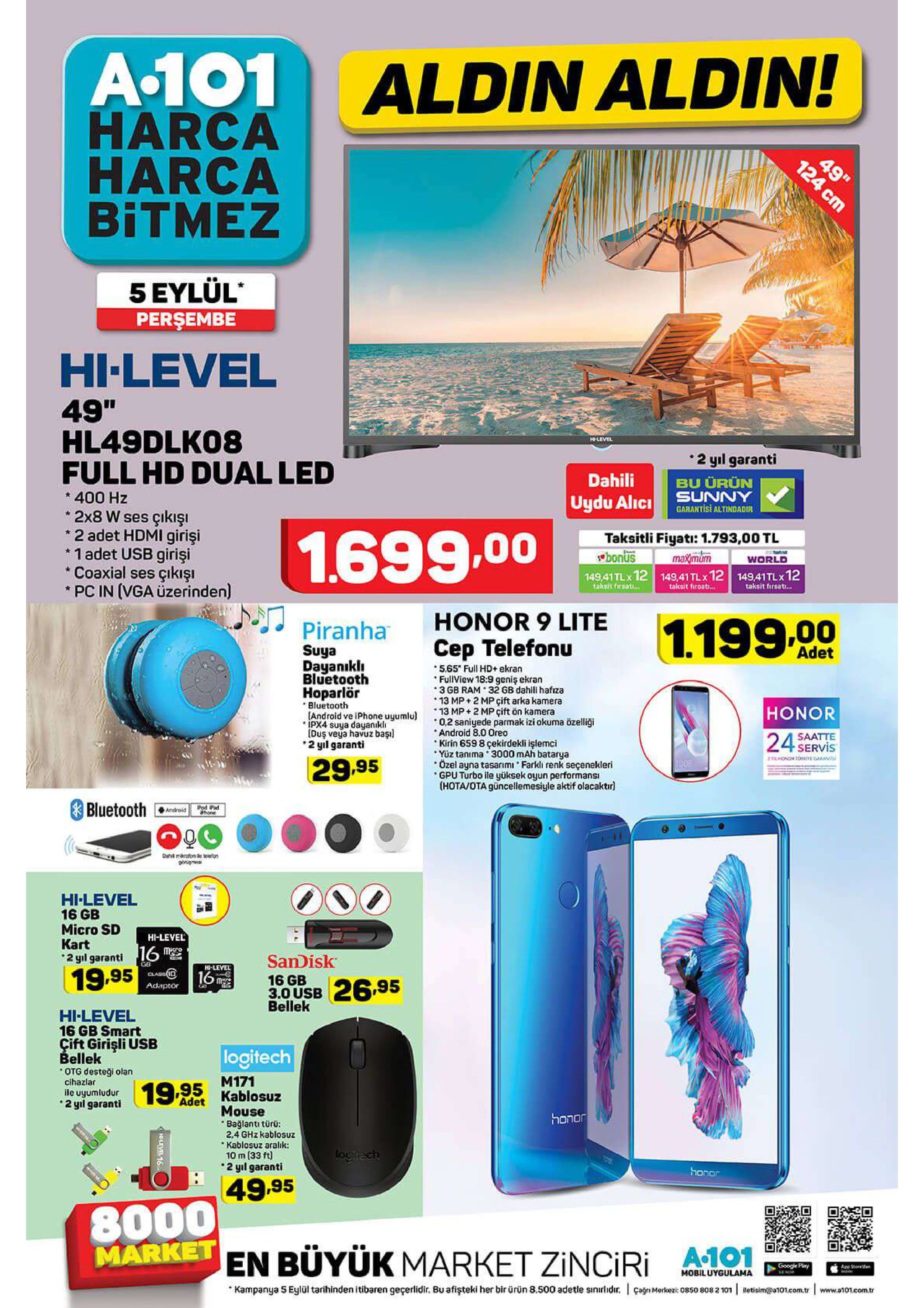 a.101 harca harca bitmez aldin aldin! 49" 5 eylül perşembe hi-level 49" hl49dlk08 full hd dual led level 2 yıl garanti dahili bu ürün 400 hz uydu alic unny garantisi altindadir 2x8 w ses çıkışı 2 adet hdmi girişi 1 adet usb girişi coaxial ses çıkışi pc in (vga üzerinden) 1.699.00 taksitli fiyati: 1.793,00 tl bonus 14941tlx 12 149,41tlx 12 14941tlx 12 maximum world takeit fireat... takait firost... takeit fireat... honor 9 lite piranha 1.199.00 cep telefonu adet suya dayanıkl bluetooth 5.65 full hd+ ekran fullview 18:9 geniş ekran 3 gb ram 32 gb dahill hafıza 13 mp 2 mp çift arka kamera 13 mp+2 mp çift ön kamera 02 saniyede parmak izi okuma özelliği android 8.0 oreo kirin 659 8 çekirdekli işlemci yüz tanima 3000 mah batarya ozel ayna tasarımi farkli renk seçenekleri gpu turbo ile yüksek oyun performansı (hota/ota güncellemesiyle aktif olacaktır hoparlör bluetooth (android ve iphone uyumlu) ipx4 suya dayanikli [duş veya havuz başı 2 yil garanti honor 24 servis saatte onr e garani 29.95 bluetooth ipod pad hone android d aron tonon onigmes hi-level 16 gb micro sd kart hi-level me 2 yil garantii6 sandisk 16 gb 3.0 usb bellek gb hi-level 19.95 class id 16 26.95 adaptor hi-level 16 gb smart çift girişli usb bellek logitech otg desteği olan cihazlar ile uyumludur 2 yil garanti m171 19.95 kablosuz adet mouse bağlanti türü 2,4 ghz kablosuz kablosuz aralık: 10 m (33 ft honor logtrech 2 yıl garanti . honor 49.95 8000 market en büyük market zinciri a101 google play app see mobiluygullama kampanya 5 eylül tarihinden itibaren geçerlidir. bu afişteki her bir ürün 8.500 adetle siniidr. çagnmekes5o 850 808 2 101 betisim@a101.com.tr www.a101.com.tr 124 cm holve16 