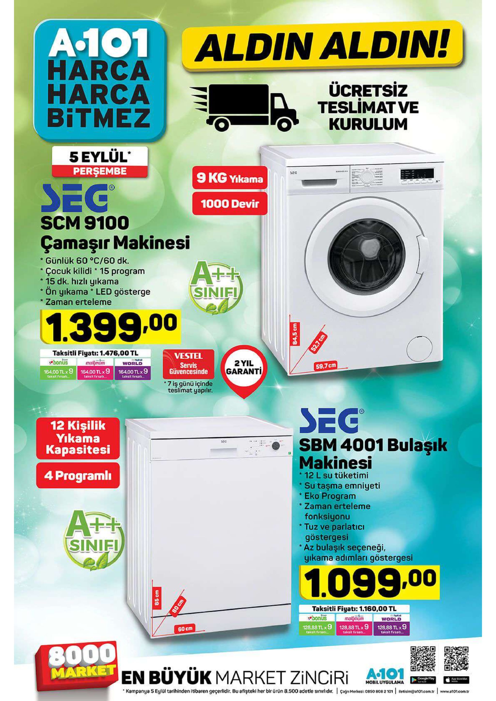a-101 harca harca bitmez aldin aldin! ücretsiz teslimat ve kurulum 5 eylül perşembe sec 9 kg yikama seg 1000 devir scm 9100 çamaşır makinesi günlük 60 °c/60 dk çocuk kilidi 15 program 15 dk. hızlı yıkama ön yıkama led gösterge zaman erteleme sinifi 1.399.00 taksitli fiyati: 1.476,00 tl maimum 164,00 tlx9 184.00 tlx9 16400 tlx9 vestel bonus 2 yil world servis güvencesinde 59,7 cm garanti taksit firsat... taksit firsat takut hreat 7 iş günü içinde teslimat yapilir. seg sbm 4001 bulaşık makinesi 12 kişilik yikama kapasitesi programl 12 l su tüketimi su taşma emniyeti eko program zaman erteleme * fonksiyonu tuz ve parlatici göstergesi az bulaşık seçeneği, yikama adımları göstergesi sinifi 1.099.00 taksitli fiyati: 1.160,00 tl bonus maxmom world 128,88 tlx 9 takait firsat 128,88 tlx 9 tskslt frsati 128,88 tlx 9 60 cm takalt firssti. 8000 market en büyük market zinciri google pry app sd mobiluygulama kampanya 5 eylül tarihinden itibaren geçerlidir. bu afişteki her bir ürün 8.500 adetle sinilidir. çagmerkez 0850 808 2 101 reticim@101.com.tr www.a101.com.tr 85 cm 84,5 cm 52,7 cm 