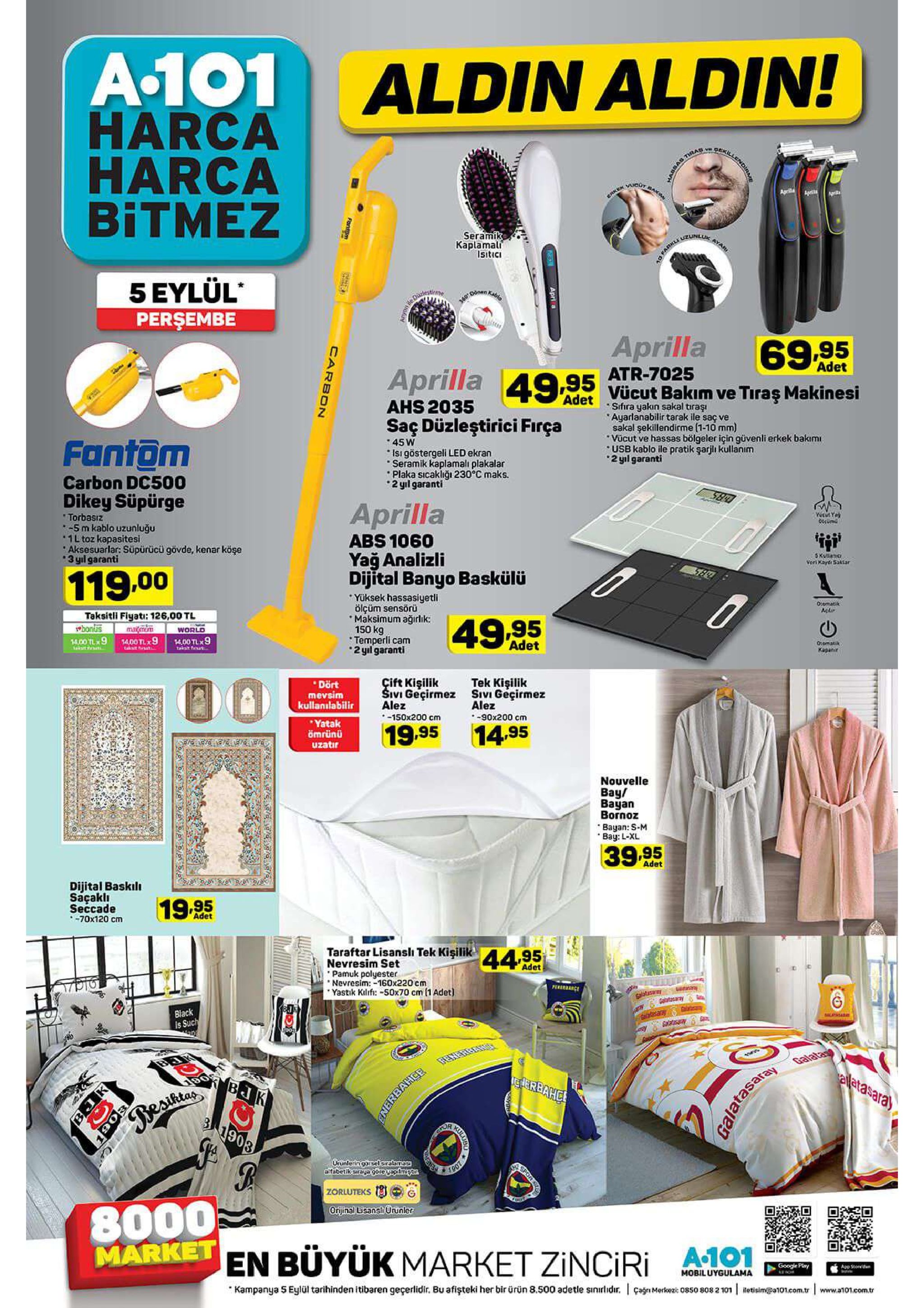 a.101 harca harca bitmez aldin aldin! vgeki bas tirad bax rker ucgt aprila apa seramik kaplamali isitici ao farkle uzunluk ayar 5 eylül perşembe 340mkable aprilla 69.95 adet atr-7025 aprilla 49.95 vücut bakım ve tiraş makinesi ahs 2035 saç düzleştirici firça adet sifira yakın sakal tıraşı ayarlanabilir tarak ile saç ve sakal şekillendirme (1-10 mm) vücut ve hassas bölgeler için güvenli erkek bakımi usb kablo ile pratik şarjlı kullanım 2 yl garanti 45 w isigöstergeli led ekran seramik kaplamalı plakalar plaka sicakliğı 230°c maks. 2yil garanti fantom carbon dc500 dikey süpürge aprilla torbasız -5m kablo uzunluğu 1l toz kapasitesi aksesuarlar: süpürücü gövde, kenar köşe 3 yl garanti abs 1060 yağ analizli dijital banyo baskülü 5 kullanic veri kard saktar 119.00 yüksek hassasiyetli ölçüm sensörü maksimum ağirlik: 150 kg temperli cam 2 yl garanti 0omatik acdi taksitli fiyati: 126,00 tl ebonus 1400 tl 9 49,95 marn world 14.00 tl 9 akstr 14.00 tlx9 adet o:omatik kapanir tek kişilik sivi geçirmez alez -90x200 cm cift kişilik sivi geçirmez alez -150x200 cm dort mevsim kullanılabilir yatak ömrünü uzatir 19.95 14.95 nouvelle bay/ bayan bornoz bayan: s-m bay: l-xl 39.95 adet dijital baskili saçaklı seccade -70x120 cm 19.95 adet taraftar lisansli tek kişilika495 nevresim set pamuk polyester nevresim: -160x220 cm yastik kilifi:-s0x70 cm (1 adet) adet pereance salatsarey altcany taaesany ats black is such salessane galata eletasara) reriarbahc bjk es 1903 orunleringarsel sralamass alfabetikcraga goreyapitme.tn zorluteks 8000 market en büyük market zinciri orijinal lisanshürunler google plry app se mobiluygulama kampanya 5 eylül tarihinden itibaren geçerlidir. bu afişteki her bir ürün 8.500 adetle sınırldr. çagn merko 0s50 8082 101 letisim@a101.com.tr www.a101.com.tr apri a fontm galatasaray carbon spot 