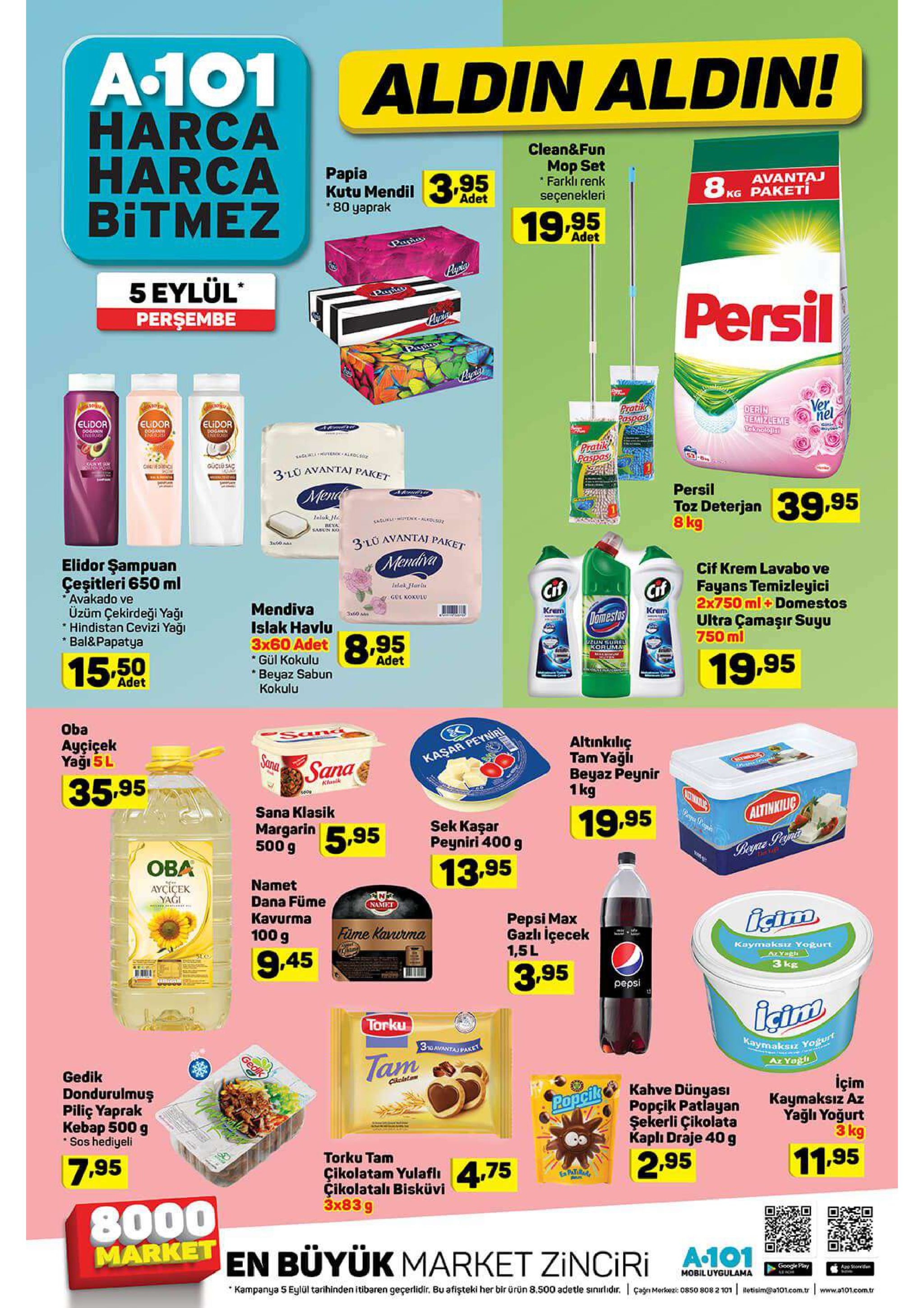 a.101 harca harca bitmez aldin aldin! clean&fun mop set *farklı renk seçenekleri papia kutu mendil 80 yaprak 3.95 19.95 avantaj kg paketi 8 adet adet panias papia 5 eylül perşembe panic persil auria papr ver nel pratik paspas derin temizleme teknolos elidor elidor elidor dogann dogaen ingos gi pratik paspas caunve ooendfoad caed 3 lo avantaj paket mend persil toz deterjan 8 kg 39.95 alak el alkds beya kaben o lu avantaj paket elidor şampuan çeşitleri 650 ml avakado ve üzüm çekirdeği yağı hindistan cevizi yaği bal&papatya mendiva cif krem lavabo ve fayans temizleyici 2*750 ml+ domestos ultra çamaşır suyu 750 ml intak flar in cif cif gul koxulu mendiva islak havlu 3x60 adet gül kokulu krem kram domestus 8.95 12un surel koruma 15.50 adet 19,95 beyaz sabun kokulu adet oba san ayçiçek yaği 5l altinkilıç tam yağlı beyaz peynir 1kg sana kaşar peyniai sana 35.95 klasik sana klasik margarin 500 g altinkilic 19.95 sek kaşar peyniri 400 g 5.95 byce paair oba 13.95 namet dana füme kavurma aycicek yagi namet pepsi max gazlı içecek 1,5l isim füme kavurma 100 g 9.45 kaymaksiz yogurt azyagh 3 kg 3.95 pepsi torku kaymaksız yogurt ar ya 3no avantaj paret tam gedik caletam dondurulmuş piliç yaprak kebap 500 g sos hediyeli içim kaymaksız az yağlı yoğurt 3 kg kahve dünyasi popçik patlayan şekerli çikolata kapli draje 40 g popcilk torku tam çikolatam yulaflı çikolatalı bisküvi 3x83 g 7.95 2.95 11.95 4.75 patirar 8000 market en büyük market zinciri a 101 google pary ape soed mobiluygulama rche kampanya 5 eylül tarihinden itibaren geçerlidir. bu afişteki her bir ürün 8.500 adetle sinirlidr. anmere5ox 808 2 101 betisim@a101.com.tr www.a101.com.tr gedi 