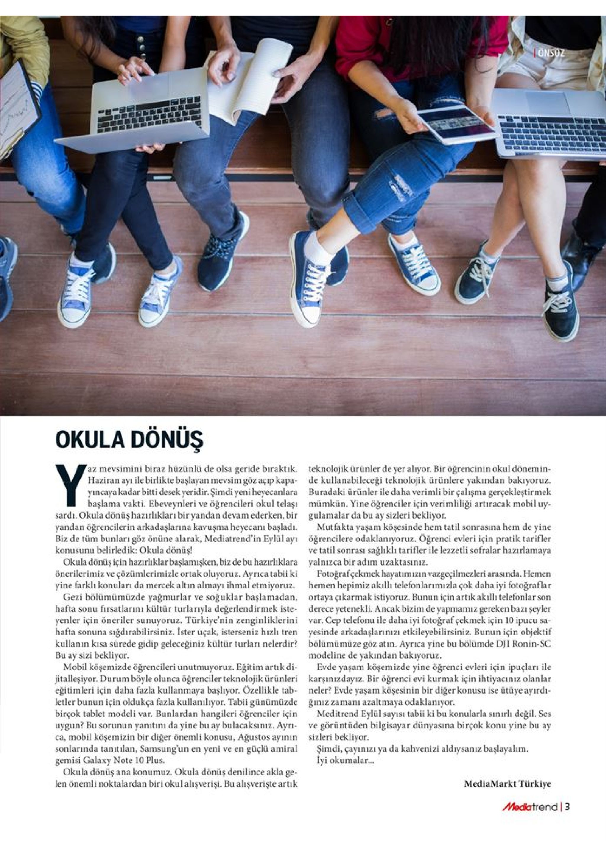 onsoz okula dönüş az mevsimini biraz hüzünlü de olsa geride biraktik. haziran ayi ile birlikte başlayan mevsim göz açıp kapa yincaya kadar bitti desek yeridir. şimdi yeni heyecanlara başlama vakti. ebeveynleri ve öğrencileri okul telaşı sardi. okula dönüş hazırhıkları bir yandan devam ederken, bir yandan öğrencilerin arkadaşlarına kavuşma heyecanı başladı biz de tüm bunları göz önüne alarak, mediatrend'in eylül ay konusunu belirledik: okula dönüş! okula dönüş için hazirliklar başlamışken, biz de bu hazırlıklara önerilerimiz ve çözümlerimizle ortak oluyoruz. ayrica tabii ki yine farklı konuları da mercek altın almayı ihmal etmiyoruz. gezi bölümümüzde yağmurlar ve soğuklar başlamadan, hafta sonu firsatlarını kültür turlarıyla değerlendirmek iste yenler için öneriler sunuyoruz. türkiye'nin zenginliklerini hafta sonuna teknolojik ürünler de yer alyor. bir öğrencinin okul dönemin de kullanabileceği teknolojik ürünlere yakından bakıyoruz buradaki ürünler ile daha verimli bir çalışma gerçekleştirmek mümkün. yine ögrenciler için verimliligi artiracak mobil uy gulamalar da bu ay sizleri bekliyor mutfakta yaşam köşesinde hem tatil sonrasına hem de yine öğrencilere odaklanıyoruz. ogrenci evleri için pratik tarifler ve tatil sonrası sağlıklı tarifler ile lezzetli sofralar hazırlamaya yalnizca bir adim uzaktasınız fotografçekmek hayatımızın vazgeçilmezleri arasında. hemen hemen hepimiz akılli telefonlarımizla çok daha iyi fotoğraflar ortaya çıkarmak istiyoruz. bunun için artik akılli telefonlar son derece yetenekli. ancak bizim de yapmamiz gereken bazı şeyler var. cep telefonu ile daha iyi fotoğraf çekmek için 10 ipucu sa- yesinde arkadaşlarınızi etkileyebilirsiniz. bunun için objektif bölümümüze göz atin. ayrıca yine bu bölümde dji ronin-sc modeline de yakından bakıyoruz evde yaşam köşemizde yine öğrenci evleri için ipuçları ile karşunızdayız. bir öğrenci evi kurmak için ihtiyacıniz olanlar neler? evde yaşam köşesinin bir diğer konusu ise ütüye ayırdi giniz zamanı azaltmaya odaklanıyor meditrend eylül sayısı tabii ki bu konularla sinırlı değil. ses ve görüntüden bilgisayar dünyasına birçok konu yine bu ay sizleri bekliyor şimdi, çayınızı ya da kahvenizi aldrysanız başlayalm lyi okumala.. siğdırabilirsiniz. ister uçak, isterseniz hizlı tren kullanın kisa sürede gidip geleceğiniz kültür turları nelerdir? bu ay sizi bekliyor mobil köşemizde öğrencileri unutmuyoruz. eğitim artıik di jitalleşiyor. durum böyle olunca öğrenciler teknolojik ürünleri eğitimleri için daha fazla kullanmaya başlıyor. özellikle tab letler bunun için oldukça fazla kullanılıyor. tabii günümüzde birçok tablet modeli var. bunlardan hangileri oğrenciler için uygun? bu sorunun yanitını da yine bu ay bulacaksınız. ayr ca, mobil köşemizin bir diğer önemli konusu, ağustos ayının sonlarında tanitilan, samsung un en yeni ve en güçlü amiral gemisi galaxy note 10 plus okula dönüş ana konumuz. okula dönüş denilince akla ge- len önemli noktalardan biri okul alışverişi. bu alışverişte artık mediamarkt türkiye medatrend 3 