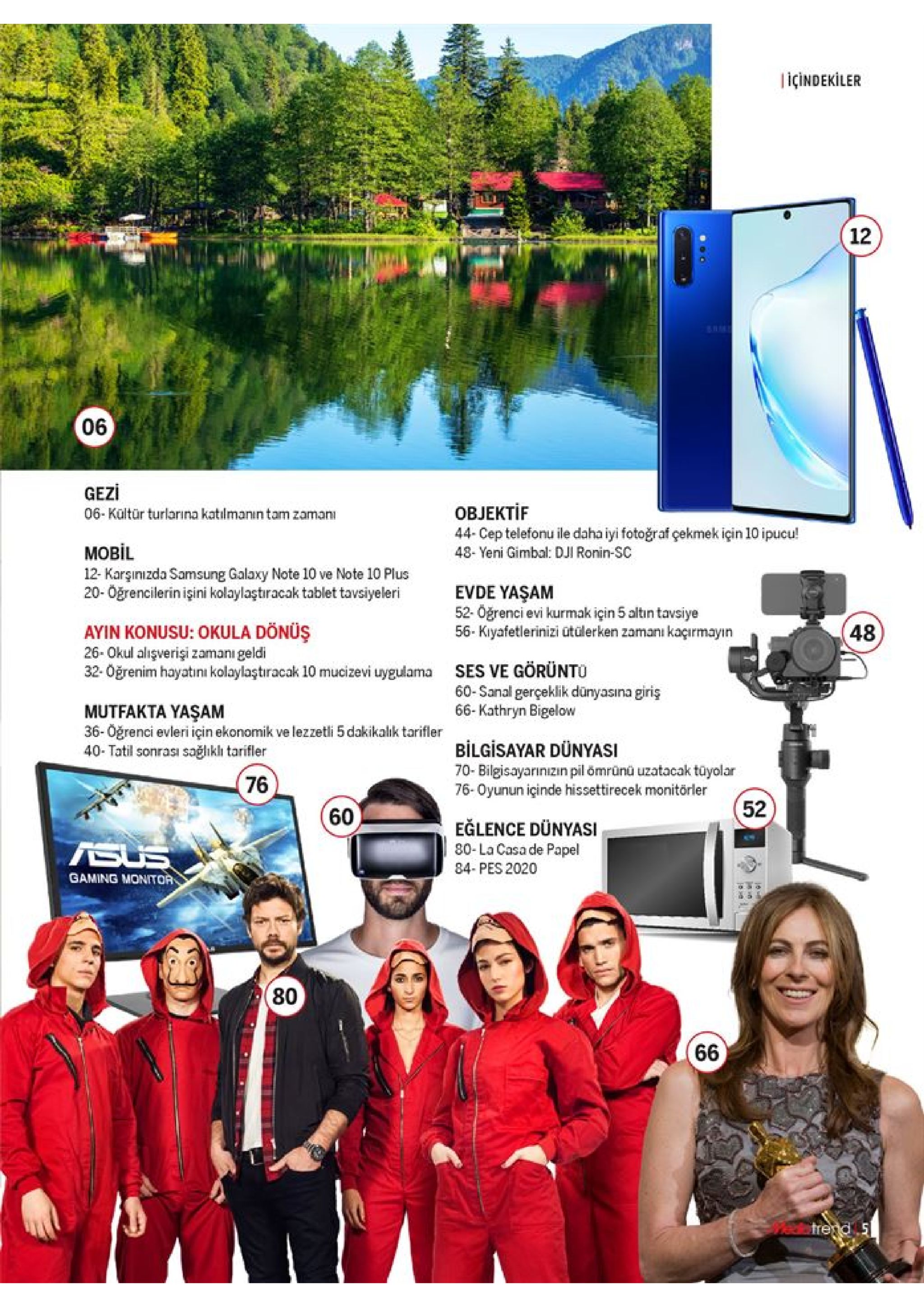 içindekiler 12 gezi 06-kültür turlarina katılmanın tam zamani овјекtif 44- cep telefonu ile daha iyi fotoğraf çekmek için 10 ipucu! 48- yeni gimbal: dji ronin-sc моbil 12- karşinizda samsung galaxy note 10 ve note 10 plus evde yaşam 52-oğrenci evi kurmak için 5 altin tavsiye 56- kiyafetlerinizi ütülerken zamanı kaçırmayın 20-öğrencilerin işini kolaylaştıracak tablet tavsiyeleri ayin konusu: okula dönüş 26-okul alişverişi zamanı geldi 32-oğrenim hayatını kolaylaştıracak 10 mucizevi uygulama 48 ses ve görünto 60-sanal gerçeklik dünyasına giriş 66-kathryn bigelow mutfakta yaşam 36-oğrenci evleri için ekonomik ve lezzetli 5 dakikalik tarifler 40- tatil sonrası sağlikli tarifler bilgisayar dünyasi 70- bilgisayarınizın pil ömrünü uzatacak tüyolar 76-oyunun içinde hissettirecek monitörler 76 eglence dünyasi 80-la casa de papel 84- pes 2020 asus gaming monitor (80 66 atrend 5 52 60 06 