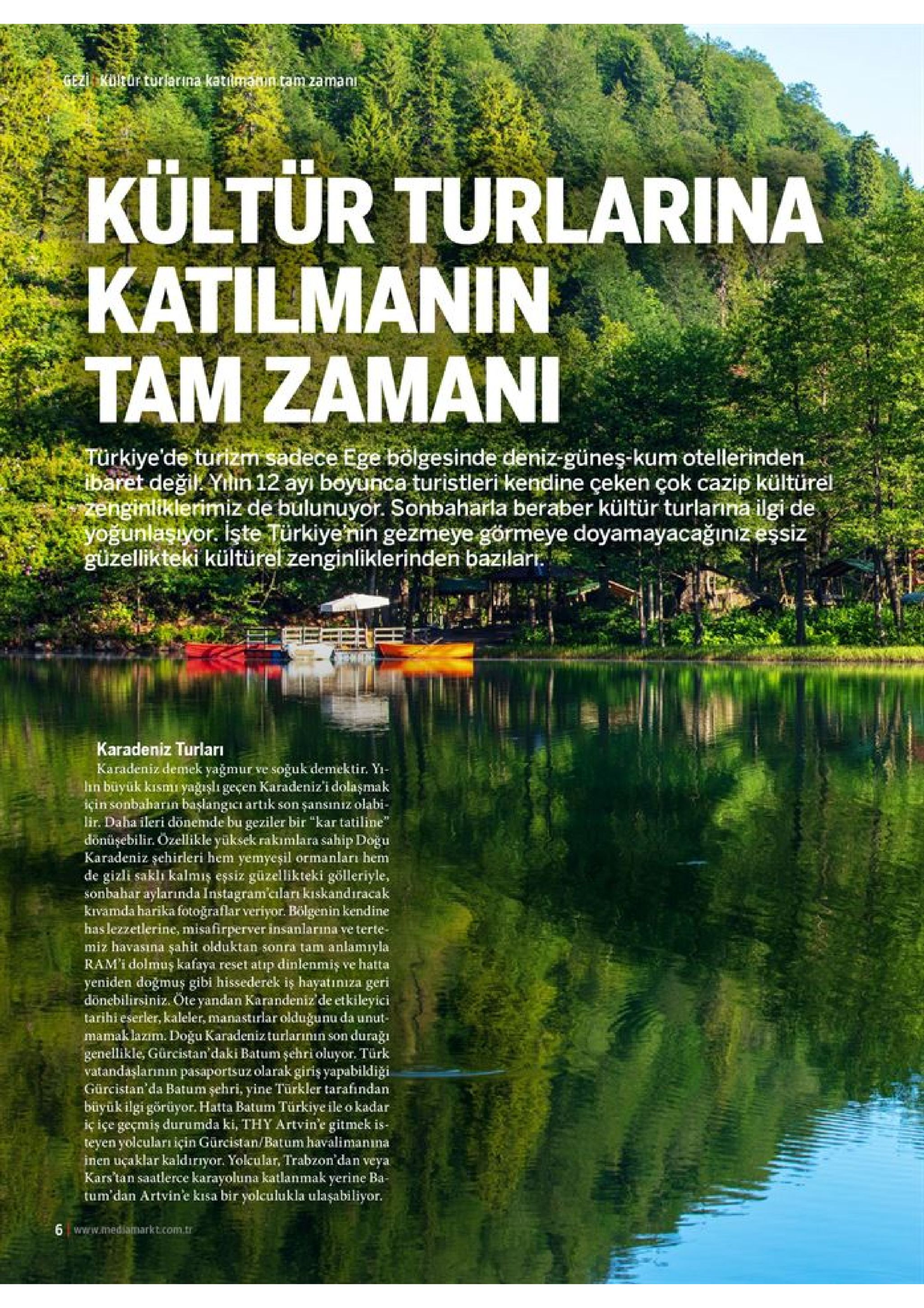 gezi kuleor turlarina katılmanin.tam zaman kültür turlarina katilmanin tam zamani turkiye'de turizm sadece ege bolgesinde deniz-güneş-kum otellerinden. ibaret değil. yitin 12 ayı boyunca turistleri kendine çeken çok cazip kültürel zenginliklerimiz de bulunuyor. sonbaharla beraber kültür turlanna ilgi de yoğunlaşıyor işte türkiyenin gezmeye görmeye doyamayacağınız eşsiz güzellikteki kültürel zenginliklerinden bazılari karadeniz turları karadeniz demek yağmur ve soğuk demektir. yi lin buyük kısmı yağışlı geçen karadeniz'i dolaşmak için sonbaharin başlangicı artık son şansıniz olabi- lir. daha ileri donemde bu geziler bir "kar tatiline" donüşebilir. ozellikle yüksek rakımlara sahip doğu karadeniz şehirleri hem yemyeşil ormanları hem de gizli sakli kalmiş essiz güzellikteki gölleriyle, sonbahar aylarında instagram'ciları kıskandıracak kivamda harika fotoğraflar veriyor. bölgenin kendine has lezzetlerine, misafirperver insanlarına ve terte- miz havasına şahit olduktan sonra tam anlamıyla ram'i dolmuş kafaya reset atip dinlenmiş ve hatta yeniden doğmuş gibi hissederek is hayatınıza geri donebilirsiniz. öte yandan karandeniz'de etkileyici tarihi eserler, kaleler, manastirlar olduğunu da unut mamaklazım. doğu karadenizturlarının son genellikle, gürcistan'daki batum şehri oluyor. türk vatandaşlarının pasaportsuz olarak giriş yapabildiği. gürcistan'da batum şehri, yine turkler tarafindan büyük ilgi görüyor. hatta batum türkiye ile o kadar iç içe geçmiş durumda ki, thy artvin'e gitmek is- teyen yolcuları için gürcistan/batum havalimanına inen uçaklar kaldırıyor. yolcular, trabzon'dan veya kars'tan saatlerce karayoluna katlanmak yerine ba- tum'dan artvin'e kisa bir yolculukla ulaşabiliyor. duraği 6 www.mediamarkt.com.tr 