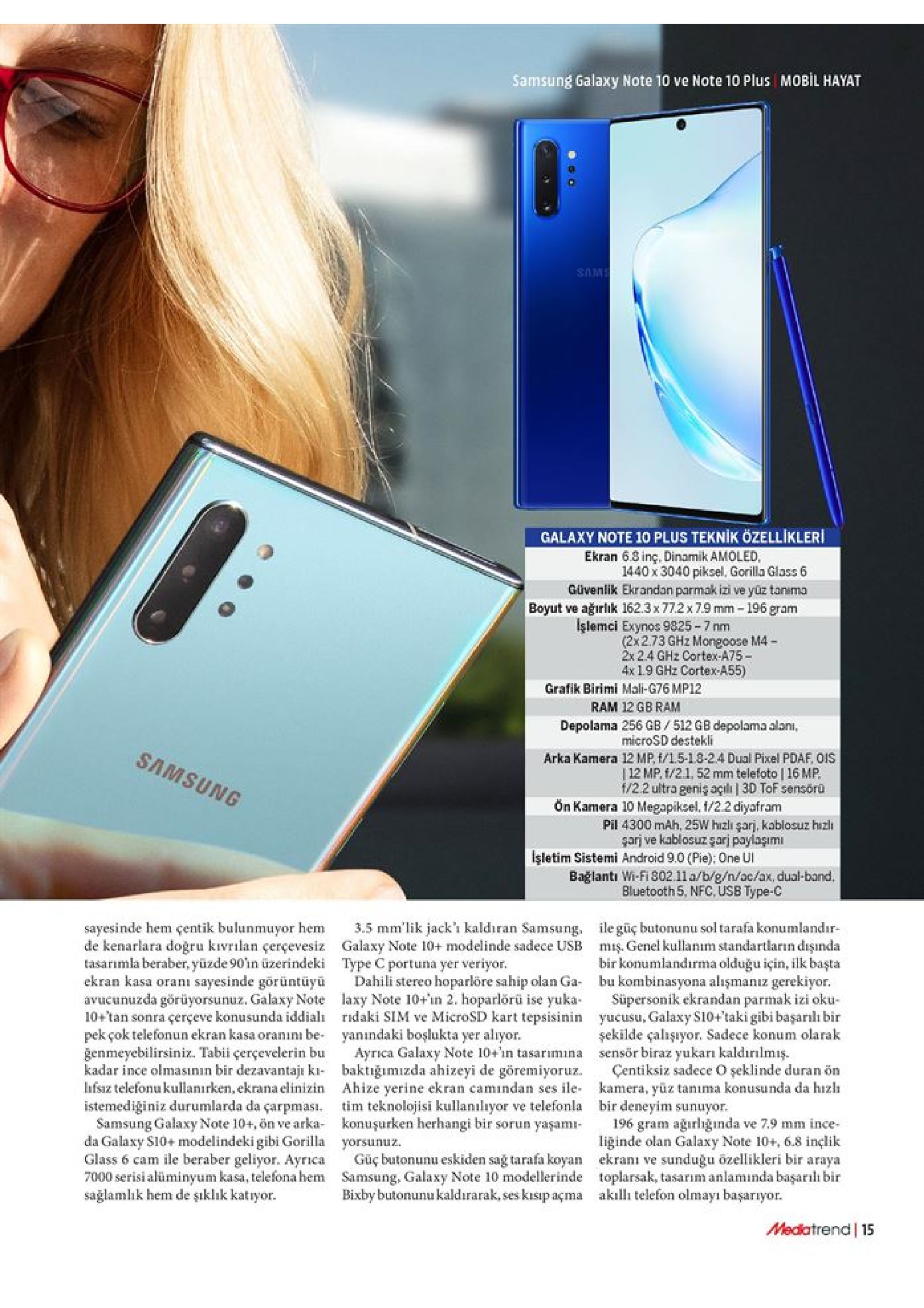 samsung galaxy note 10 ve note 10 plus mobil hayat ms galaxy note 10 plus teknik özellikleri ekran 6.3 inç. dinamik amoled, 1440 x 3040 piksel, gorilla glass 6 güvenlik ekrandan parmak izi ve yüz tanuma boyut ve ağırlik 162.3x77.2x7.9 mm -196 gram işlemci exynos 9325-7 nm (2x273 ghz mongoose m4- 2x 2.4 ghz cortex-a75 4x19 ghz cortex-a55) grafik birimi mali-g76 mp12 ram 12 gb ram depolama 256 gb 512 gb depolama alan, microsd destekli samsung arka kamera 12 mp, f/1.5-1.8-2.4 dual pixel pdaf, ois |12 mp. f/21, 52 mm telefoto | 16 mp f/2.2 ultra geniş açili | 3d tof sensoru ön kamera 10 megapiksel, t/2.2 diyafram pil 4300 mah, 25w hizlı şarj, kablosuz hizli garj ve kablosuz qarj paylagımi işletim sistemi android 9.0 (pie); one ui bağlantı wi-fi 802.11 a/b/g/n/ac/ax, dual-band. bluetooth 5, nfc, usb type-c ile güç butonunu sol tarafa konumlandır mis. genel kullanım standartların dişında bir konumlandirma olduğu için, ilk başta bu kombinasyona alışmanız gerekiyor. süpersonik ekrandan parmak izi oku yucusu, galaxy s10+'taki gibi başarılı bir şekilde çalışiyor. sadece konum olarak sensör biraz yukarı kaldırılmış çentiksiz sadece o şeklinde duran ön kamera, yüz tanıma konusunda da hizl bir deneyim sunuyor 196 gram ağırlığinda ve 7.9 mm ince liğinde olan galaxy note 10+, 6.8 inçlik ekranı ve sunduğu ozellikleri bir araya toplarsak, tasarım anlaminda başarılı bir aklli telefon olmayı başarıyor. sayesinde hem çentik bulunmuyor hem de kenarlara doğru kivrlan çerçevesiz tasarımla beraber, yüzde 90in üzerindeki ekran kasa oranı sayesinde görüntüyü avucunuzda görüyorsunuz. galaxy note 10+tan sonra çerçeve konusunda iddial pekçok telefonun ekran kasa oranını be genmeyebilirsiniz. tabii çerçevelerin bu kadar ince olmasının bir dezavantaji ki fsz telefonu kullanırken, ekrana elinizin istemediğiniz durumlarda da çarpması samsung galaxy note 10+, ön ve arka da galaxy s10+ modelindeki gibi gorilla glass 6 cam ile beraber geliyor. ayrica 7000 serisi alüminyum kasa, telefona hem sağlamlık hem de şıklık katıyor 3.5 mm'lik jack' kaldıran samsung, galaxy note 10+ modelinde sadece usb type c portuna yer veriyor dahili stereo hoparlöre sahip olan ga- laxy note 10+in 2. hoparlörü ise yuka ridaki sim ve microsd kart tepsisinin yanındaki boşlukta yer aliyor ayrica galaxy note 10+n tasarımina baktiğımizda ahizeyi de göremiyoruz ahize yerine ekran camindan ses ile tim teknolojisi kullanılıyor ve telefonla konuşurken herhangi bir sorun yaşamı yorsunuz. güç butonunu eskiden sag tarafa koyan samsung, galaxy note 10 modellerinde bixby butonunu kaldırarak, ses kisıp açma mediatrend 15 
