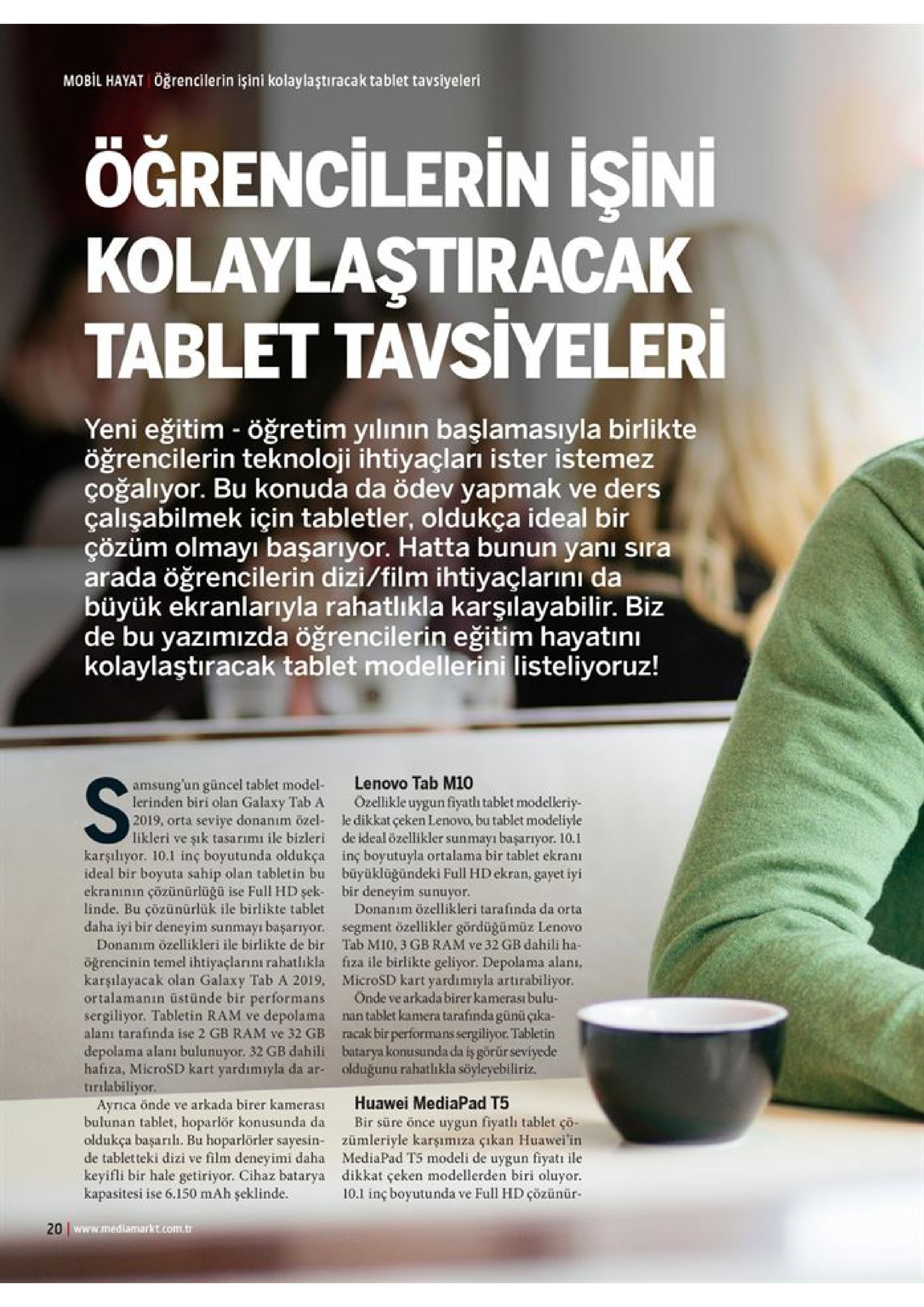mobil hayat öğrencilerin işini kolaylaştıracak tablet tavsiyeleri öğrencilerin isini kolaylaştiracak tablet tavsiyeleri yeni eğitim - öğretim yilinin başlamasıyla birlikte öğrencilerin teknoloji ihtiyaçları ister istemez çoğalıyor. bu konuda da ödev yapmak ve ders çalışabilmek için tabletler, oldukça ideal bir çözüm olmayı başarıyor. hatta bunun yanı sıra arada öğrencilerin dizi/film ihtiyaçlarını da büyük ekranlarıyla rahatlıkla karşılayabilir. biz de bu yazımızda öğrencilerin eğitim hayatıni kolaylaştiracak tablet modellerini listeliyoruz! lenovo tab m10 ozellikle uygun fiyatlı tablet modelleriy- le dikkat çeken lenovo, bu tablet modeliyle de ideal özellikler sunmayı başarryor. 10.1 inç boyutuyla ortalama bir tablet ekranı büyüklüğündeki full hd ekran, gayet iyi bir deneyim sunuyor. donanım özellikleri tarafinda da orta amsung un güncel tablet model lerinden biri olan galaxy tab a 2019, orta seviye donanım özel- likleri ve şık tasarımı ile bizleri karşılıyor. 10.1 inç boyutunda oldukça ideal bir boyuta sahip olan tabletin bu ekranının çözünürlüğü ise fullhd şek linde. bu çozünürlük ile birlikte tablet daha iyi bir deneyim sunmayı başarıyor. donanım özellikleri ile birlikte de bir segment özellikler gördüğümüz lenovo tab m10, 3 gb ram ve 32 gb dahili ha- fiza ile birlikte geliyor. depolama alanı, microsd kart yardımıyla artirabiliyor. önde ve arkada birer kamerası bulu- nan tablet kamera tarafinda günü çika- racak bir performans sergiliyor. tabletin batarya konusunda da iş görür seviyede olduğunu rahatlıkla söyleyebiliriz. öğrencinin temel ihtiyaçlarını rahatlikla karşılayacak olan galaxy tab a 2019, ortalamanın üstünde bir performans sergiliyor. tabletin ram ve depolama alanı tarafinda ise 2 gb ram ve 32 gb depolama alanı bulunuyor. 32 gb dahili hafiza, microsd kart yardımıyla da ar- tirilabiliyor. ayrica önde ve arkada birer kamerası bulunan tablet, hoparlör konusunda da oldukça başarılı. bu hoparlörler sayesin- de tabletteki dizi ve film deneyimi daha keyifli bir hale getiriyor. cihaz batarya kapasitesi ise 6.150 mah şeklinde. huawei mediapad t5 bir süre önce uygun fiyatlı tablet çö- zümleriyle karşımıza çıkan huawei'in mediapad t5 modeli de uygun fiyati ile dikkat çeken modellerden biri oluyor 10.1 inç boyutunda ve full hd çözünür- 20 www.mediamarkt.com.tr 