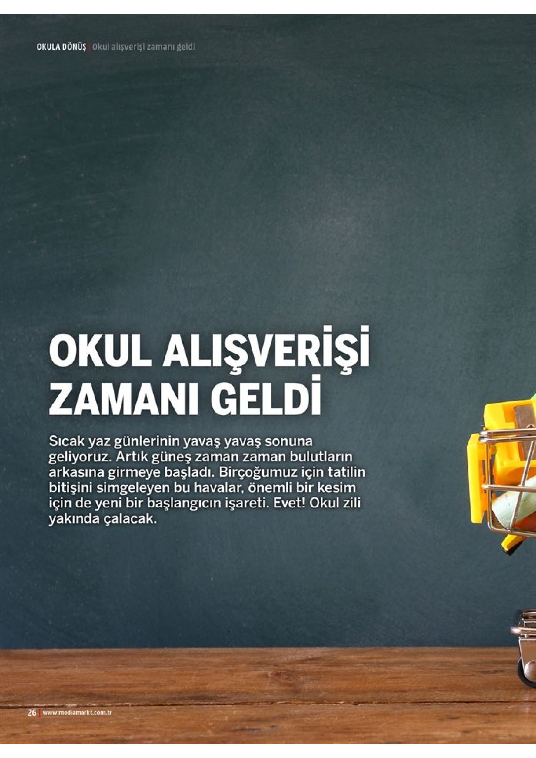 okula dönoş okul alışverişi zamani geldi okul alişverişi zamani geldi sicak yaz günlerinin yavaş yavaş sonuna geliyoruz. artik güneş zaman zaman bulutların arkasına girmeye başladı. birçoğumuz için tatilin bitişini simgeleyen bu havalar, önemli bir kesim için de yeni bir başlangicin işareti. evet! okul zili yakında çalacak. 26 www.mediamarkt.com.tr 